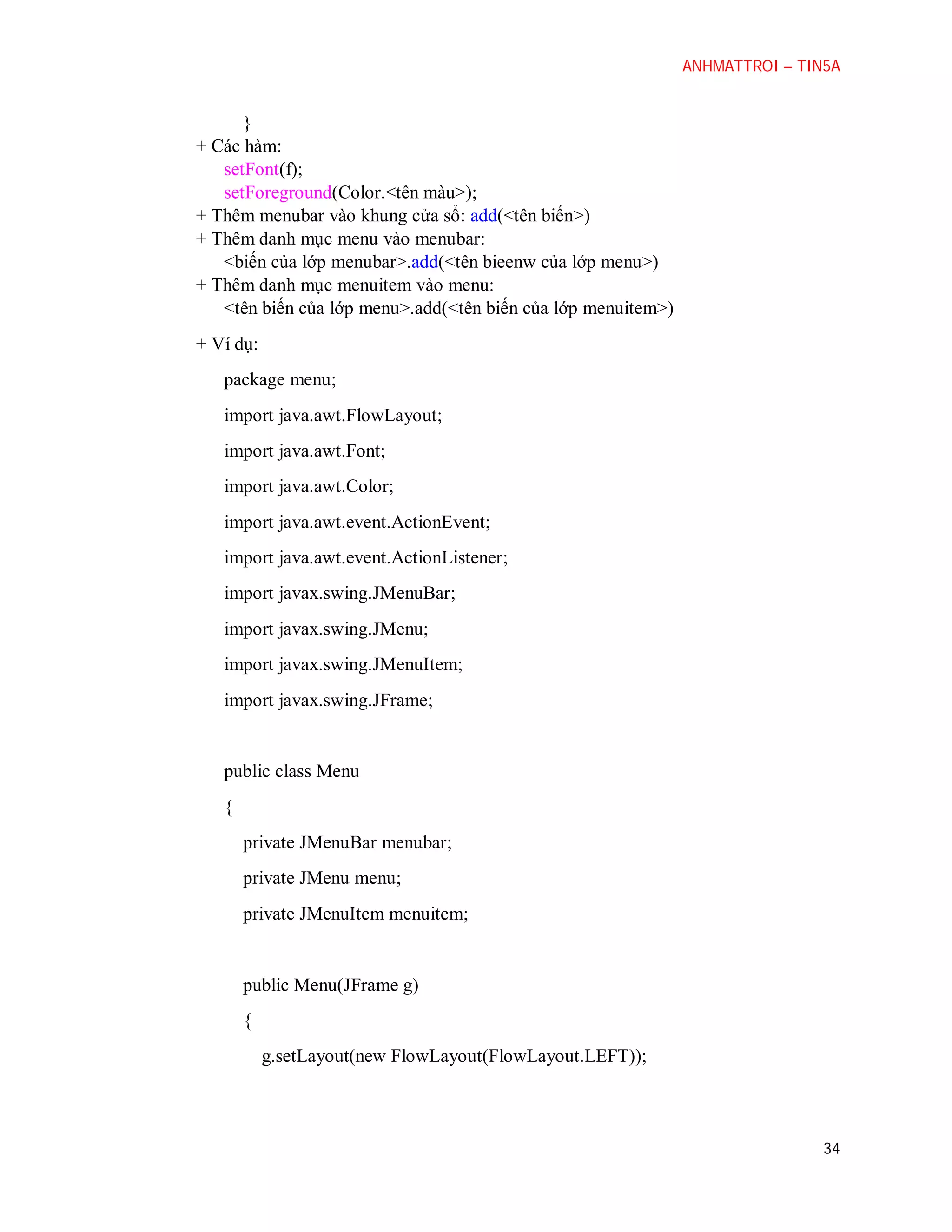 ANHMATTROI – TIN5A

}
+ Các hàm:
setFont(f);
setForeground(Color.<tên màu>);
+ Thêm menubar vào khung cửa sổ: add(<tên biến>)
+ Thêm danh mục menu vào menubar:
<biến của lớp menubar>.add(<tên bieenw của lớp menu>)
+ Thêm danh mục menuitem vào menu:
<tên biến của lớp menu>.add(<tên biến của lớp menuitem>)
+ Ví dụ:
package menu;
import java.awt.FlowLayout;
import java.awt.Font;
import java.awt.Color;
import java.awt.event.ActionEvent;
import java.awt.event.ActionListener;
import javax.swing.JMenuBar;
import javax.swing.JMenu;
import javax.swing.JMenuItem;
import javax.swing.JFrame;

public class Menu
{
private JMenuBar menubar;
private JMenu menu;
private JMenuItem menuitem;

public Menu(JFrame g)
{
g.setLayout(new FlowLayout(FlowLayout.LEFT));

34

 
