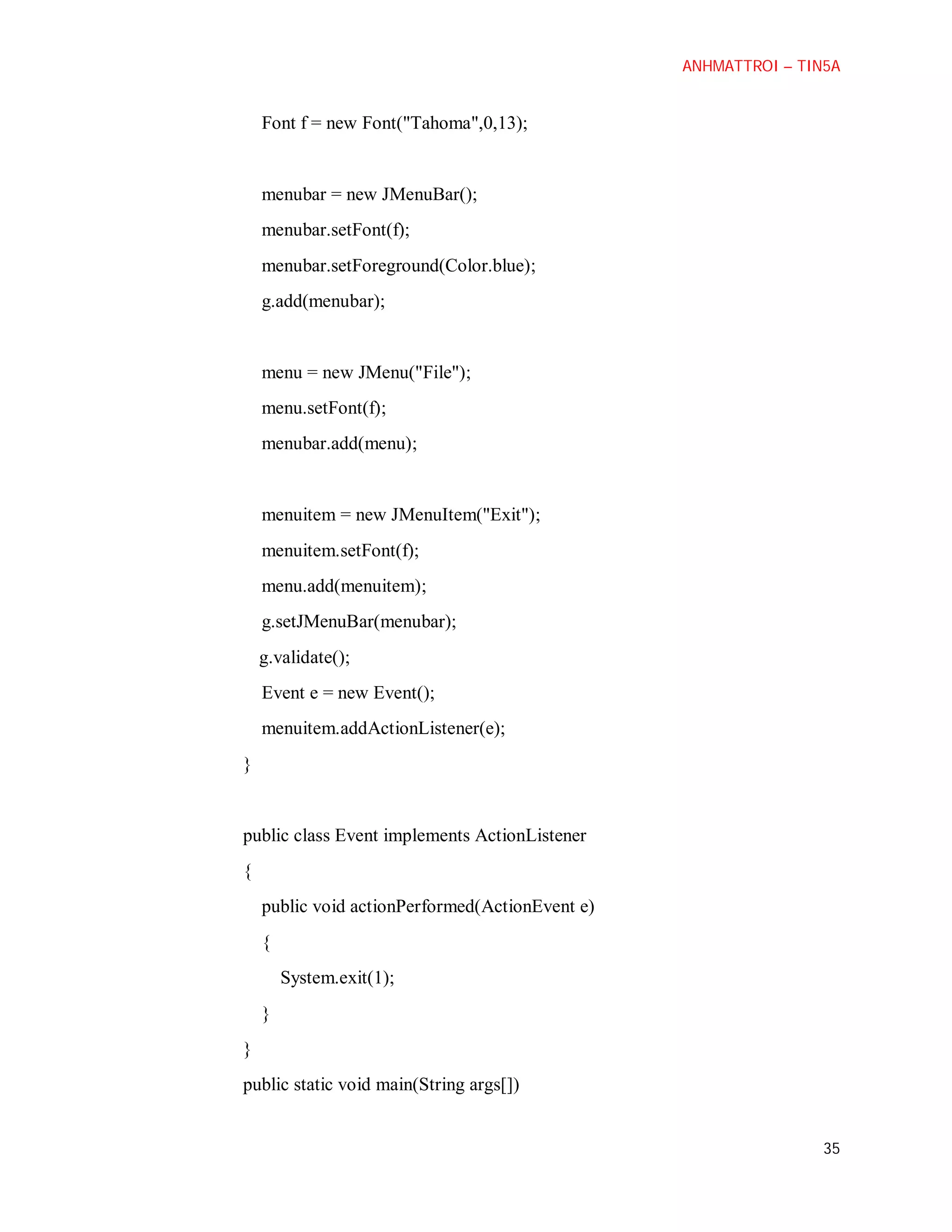 ANHMATTROI – TIN5A

Font f = new Font("Tahoma",0,13);

menubar = new JMenuBar();
menubar.setFont(f);
menubar.setForeground(Color.blue);
g.add(menubar);

menu = new JMenu("File");
menu.setFont(f);
menubar.add(menu);

menuitem = new JMenuItem("Exit");
menuitem.setFont(f);
menu.add(menuitem);
g.setJMenuBar(menubar);
g.validate();
Event e = new Event();
menuitem.addActionListener(e);
}

public class Event implements ActionListener
{
public void actionPerformed(ActionEvent e)
{
System.exit(1);
}
}
public static void main(String args[])

35

 