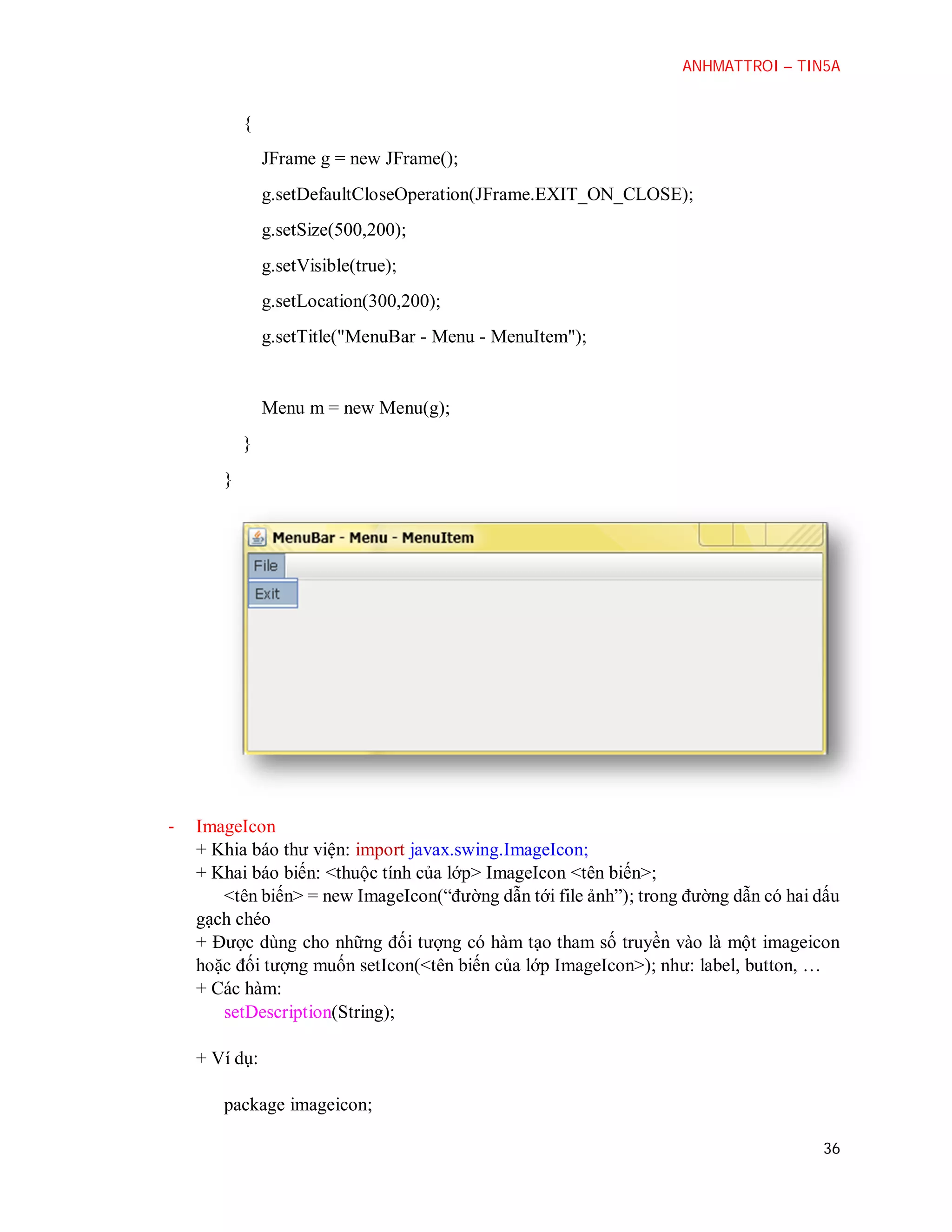ANHMATTROI – TIN5A

{
JFrame g = new JFrame();
g.setDefaultCloseOperation(JFrame.EXIT_ON_CLOSE);
g.setSize(500,200);
g.setVisible(true);
g.setLocation(300,200);
g.setTitle("MenuBar - Menu - MenuItem");

Menu m = new Menu(g);
}
}

-

ImageIcon
+ Khia báo thư viện: import javax.swing.ImageIcon;
+ Khai báo biến: <thuộc tính của lớp> ImageIcon <tên biến>;
<tên biến> = new ImageIcon(“đường dẫn tới file ảnh”); trong đường dẫn có hai dấu
gạch chéo
+ Được dùng cho những đối tượng có hàm tạo tham số truyền vào là một imageicon
hoặc đối tượng muốn setIcon(<tên biến của lớp ImageIcon>); như: label, button, …
+ Các hàm:
setDescription(String);
+ Ví dụ:
package imageicon;
36

 
