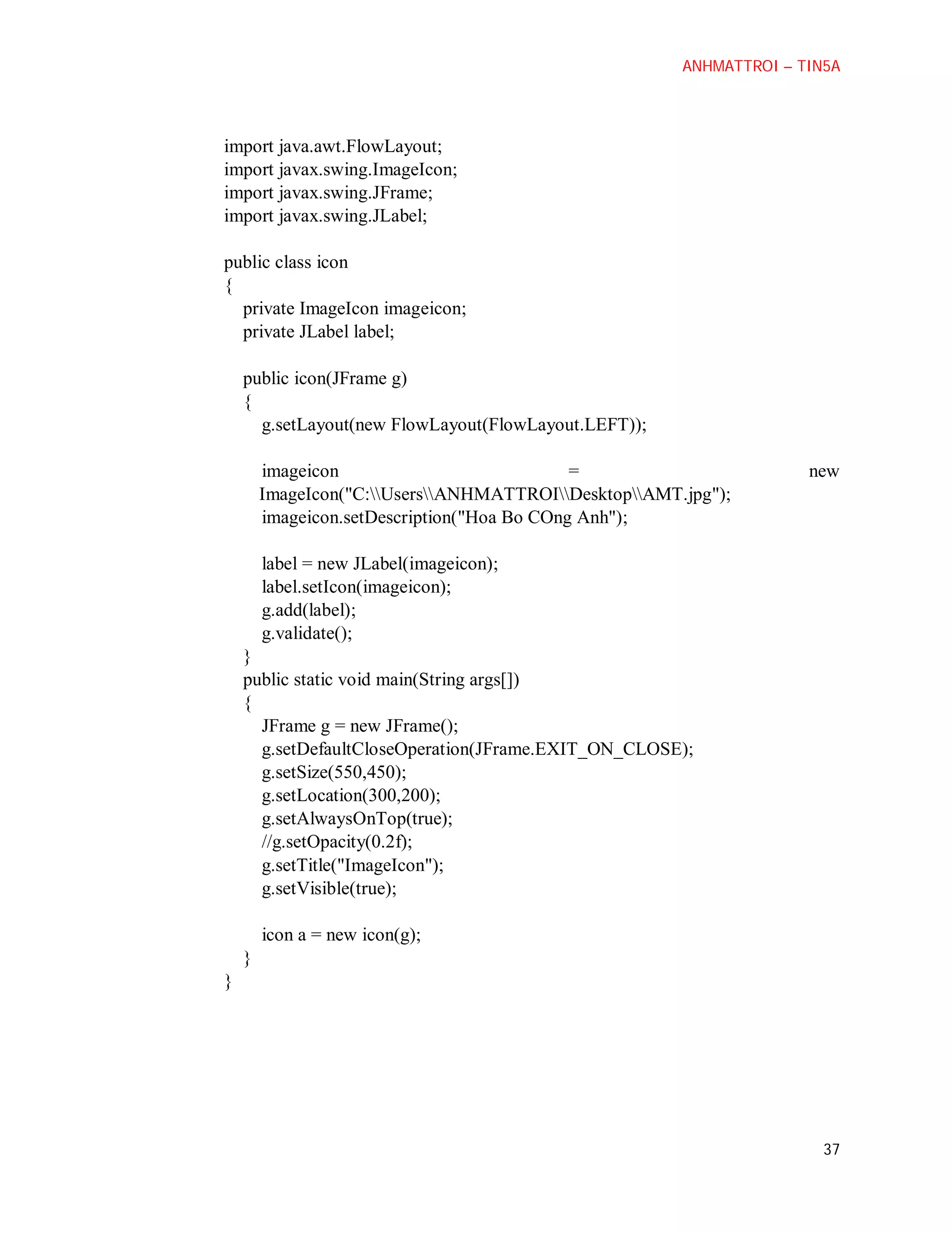 ANHMATTROI – TIN5A

import java.awt.FlowLayout;
import javax.swing.ImageIcon;
import javax.swing.JFrame;
import javax.swing.JLabel;
public class icon
{
private ImageIcon imageicon;
private JLabel label;
public icon(JFrame g)
{
g.setLayout(new FlowLayout(FlowLayout.LEFT));
imageicon
=
ImageIcon("C:UsersANHMATTROIDesktopAMT.jpg");
imageicon.setDescription("Hoa Bo COng Anh");

new

label = new JLabel(imageicon);
label.setIcon(imageicon);
g.add(label);
g.validate();
}
public static void main(String args[])
{
JFrame g = new JFrame();
g.setDefaultCloseOperation(JFrame.EXIT_ON_CLOSE);
g.setSize(550,450);
g.setLocation(300,200);
g.setAlwaysOnTop(true);
//g.setOpacity(0.2f);
g.setTitle("ImageIcon");
g.setVisible(true);
icon a = new icon(g);
}
}

37

 