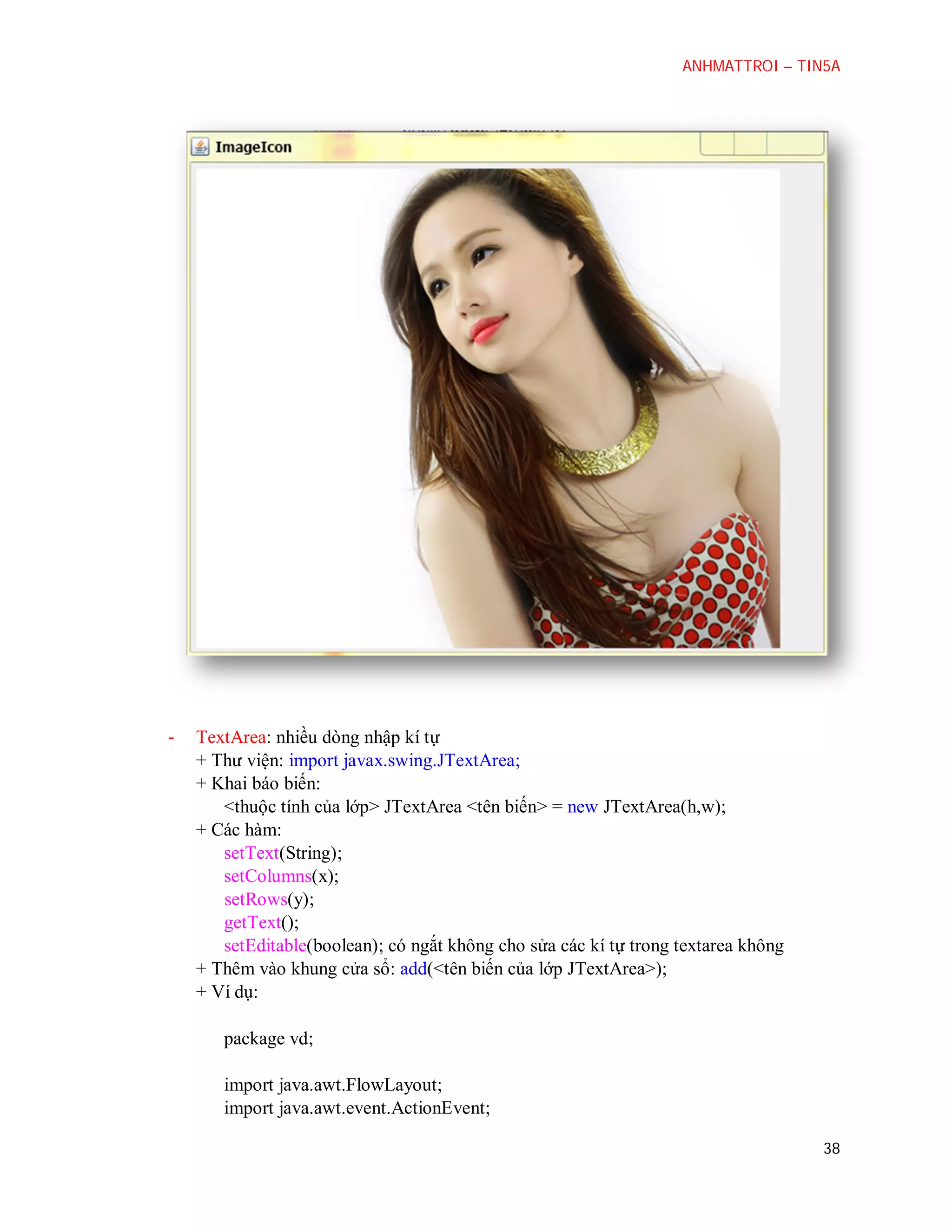 ANHMATTROI – TIN5A

-

TextArea: nhiều dòng nhập kí tự
+ Thư viện: import javax.swing.JTextArea;
+ Khai báo biến:
<thuộc tính của lớp> JTextArea <tên biến> = new JTextArea(h,w);
+ Các hàm:
setText(String);
setColumns(x);
setRows(y);
getText();
setEditable(boolean); có ngắt không cho sửa các kí tự trong textarea không
+ Thêm vào khung cửa sổ: add(<tên biến của lớp JTextArea>);
+ Ví dụ:
package vd;
import java.awt.FlowLayout;
import java.awt.event.ActionEvent;
38

 