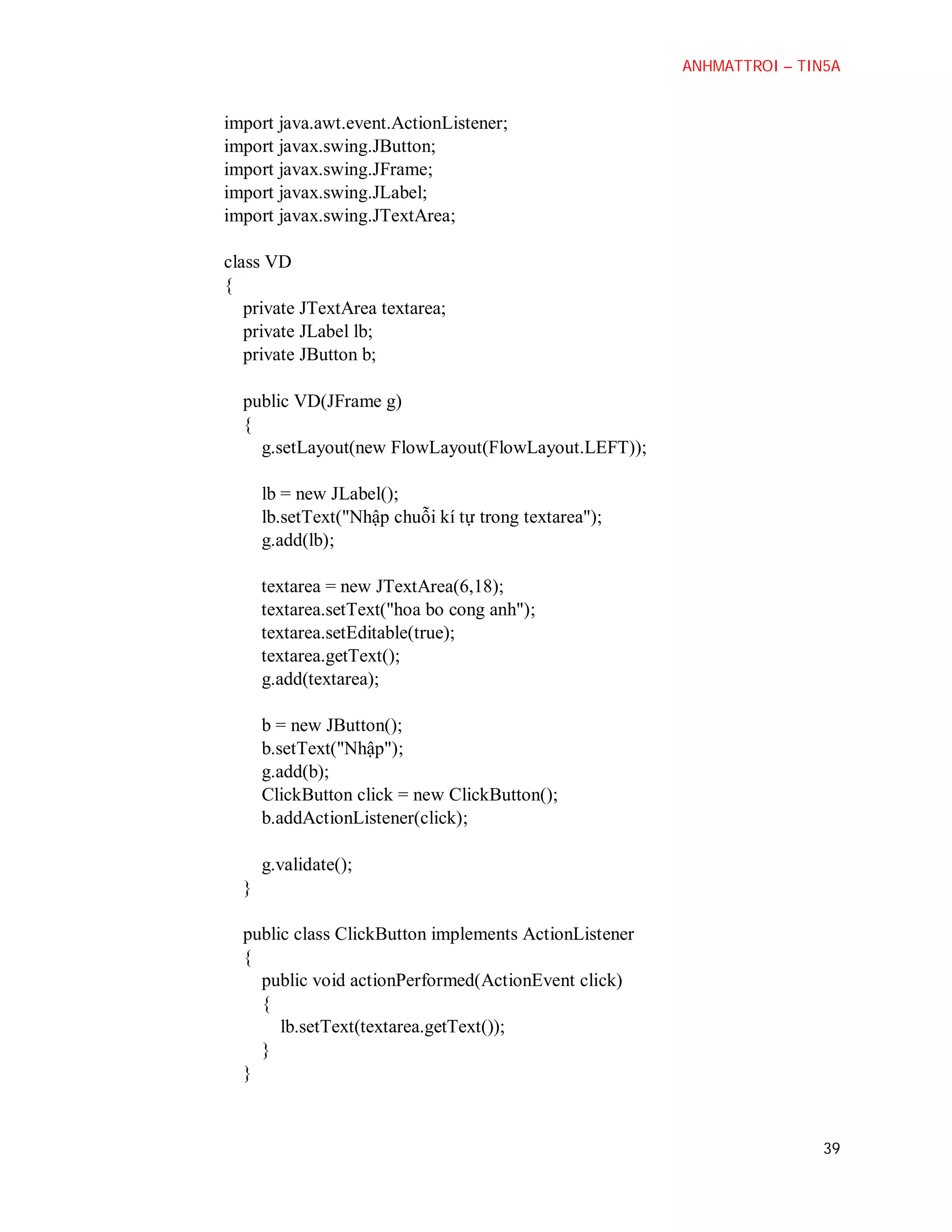 ANHMATTROI – TIN5A

import java.awt.event.ActionListener;
import javax.swing.JButton;
import javax.swing.JFrame;
import javax.swing.JLabel;
import javax.swing.JTextArea;
class VD
{
private JTextArea textarea;
private JLabel lb;
private JButton b;
public VD(JFrame g)
{
g.setLayout(new FlowLayout(FlowLayout.LEFT));
lb = new JLabel();
lb.setText("Nhập chuỗi kí tự trong textarea");
g.add(lb);
textarea = new JTextArea(6,18);
textarea.setText("hoa bo cong anh");
textarea.setEditable(true);
textarea.getText();
g.add(textarea);
b = new JButton();
b.setText("Nhập");
g.add(b);
ClickButton click = new ClickButton();
b.addActionListener(click);
g.validate();
}
public class ClickButton implements ActionListener
{
public void actionPerformed(ActionEvent click)
{
lb.setText(textarea.getText());
}
}

39

 