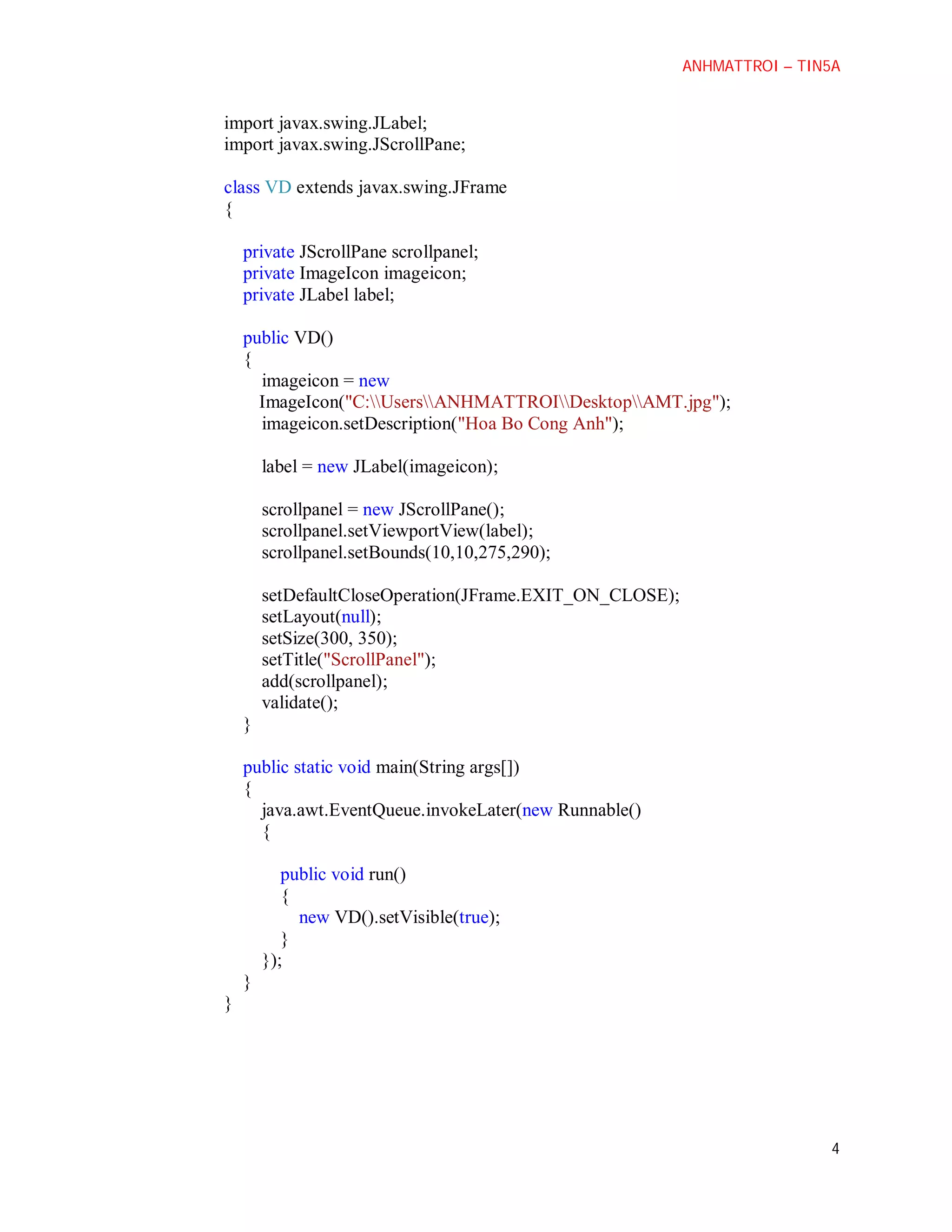 ANHMATTROI – TIN5A

import javax.swing.JLabel;
import javax.swing.JScrollPane;
class VD extends javax.swing.JFrame
{
private JScrollPane scrollpanel;
private ImageIcon imageicon;
private JLabel label;
public VD()
{
imageicon = new
ImageIcon("C:UsersANHMATTROIDesktopAMT.jpg");
imageicon.setDescription("Hoa Bo Cong Anh");
label = new JLabel(imageicon);
scrollpanel = new JScrollPane();
scrollpanel.setViewportView(label);
scrollpanel.setBounds(10,10,275,290);
setDefaultCloseOperation(JFrame.EXIT_ON_CLOSE);
setLayout(null);
setSize(300, 350);
setTitle("ScrollPanel");
add(scrollpanel);
validate();
}
public static void main(String args[])
{
java.awt.EventQueue.invokeLater(new Runnable()
{
public void run()
{
new VD().setVisible(true);
}
});
}
}

4

 