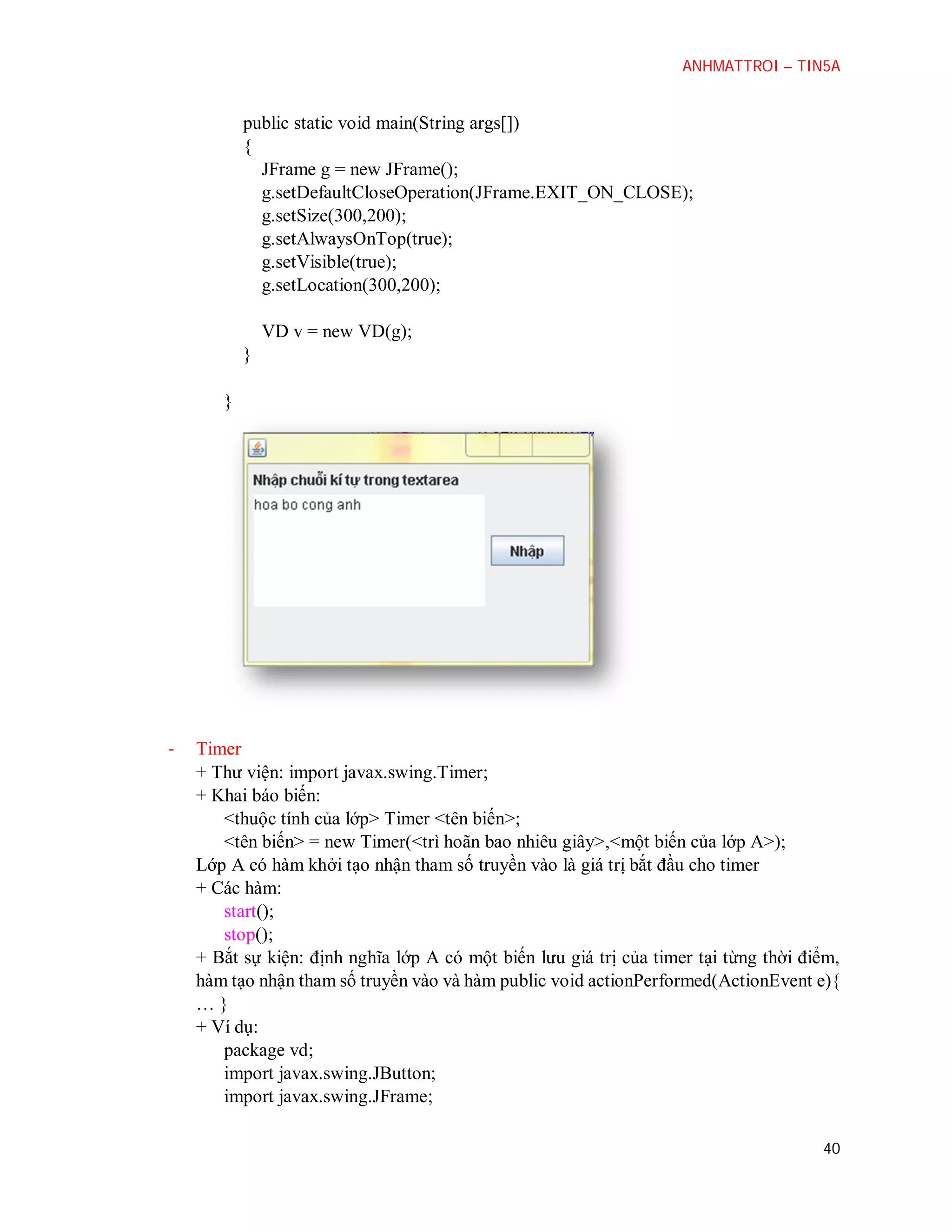 ANHMATTROI – TIN5A

public static void main(String args[])
{
JFrame g = new JFrame();
g.setDefaultCloseOperation(JFrame.EXIT_ON_CLOSE);
g.setSize(300,200);
g.setAlwaysOnTop(true);
g.setVisible(true);
g.setLocation(300,200);
VD v = new VD(g);
}
}

-

Timer
+ Thư viện: import javax.swing.Timer;
+ Khai báo biến:
<thuộc tính của lớp> Timer <tên biến>;
<tên biến> = new Timer(<trì hoãn bao nhiêu giây>,<một biến của lớp A>);
Lớp A có hàm khởi tạo nhận tham số truyền vào là giá trị bắt đầu cho timer
+ Các hàm:
start();
stop();
+ Bắt sự kiện: định nghĩa lớp A có một biến lưu giá trị của timer tại từng thời điểm,
hàm tạo nhận tham số truyền vào và hàm public void actionPerformed(ActionEvent e){
…}
+ Ví dụ:
package vd;
import javax.swing.JButton;
import javax.swing.JFrame;
40

 