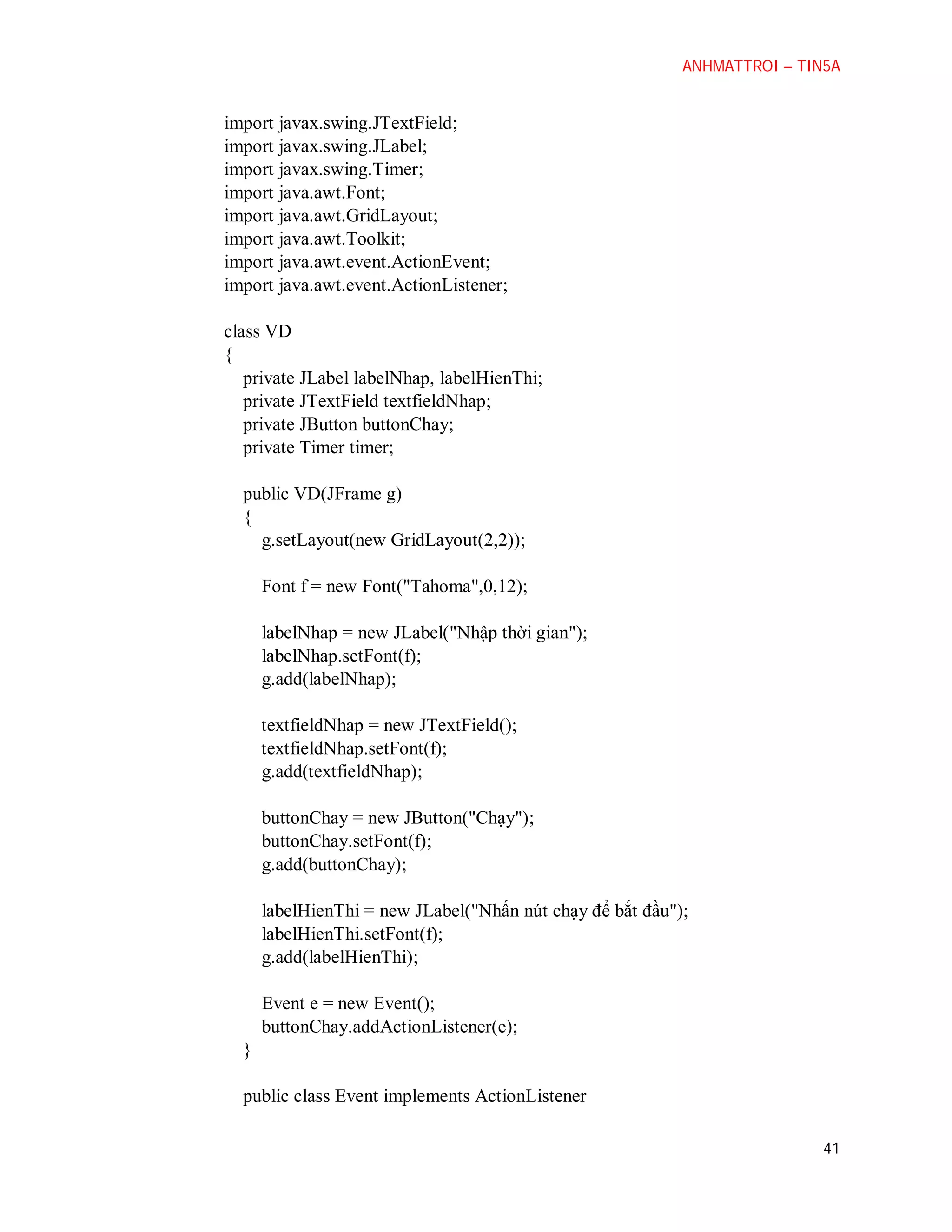 ANHMATTROI – TIN5A

import javax.swing.JTextField;
import javax.swing.JLabel;
import javax.swing.Timer;
import java.awt.Font;
import java.awt.GridLayout;
import java.awt.Toolkit;
import java.awt.event.ActionEvent;
import java.awt.event.ActionListener;
class VD
{
private JLabel labelNhap, labelHienThi;
private JTextField textfieldNhap;
private JButton buttonChay;
private Timer timer;
public VD(JFrame g)
{
g.setLayout(new GridLayout(2,2));
Font f = new Font("Tahoma",0,12);
labelNhap = new JLabel("Nhập thời gian");
labelNhap.setFont(f);
g.add(labelNhap);
textfieldNhap = new JTextField();
textfieldNhap.setFont(f);
g.add(textfieldNhap);
buttonChay = new JButton("Chạy");
buttonChay.setFont(f);
g.add(buttonChay);
labelHienThi = new JLabel("Nhấn nút chạy để bắt đầu");
labelHienThi.setFont(f);
g.add(labelHienThi);
Event e = new Event();
buttonChay.addActionListener(e);
}
public class Event implements ActionListener
41

 