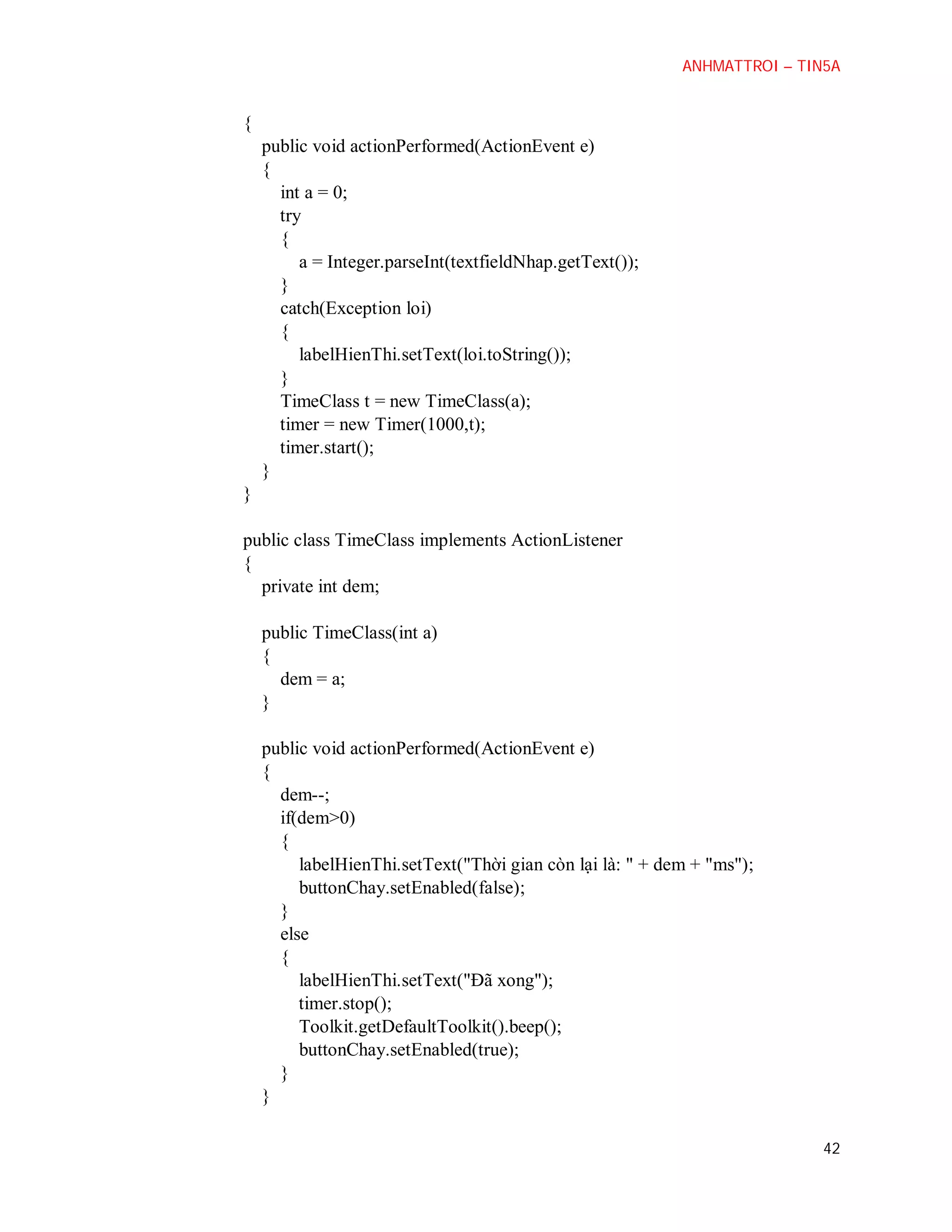 ANHMATTROI – TIN5A

{
public void actionPerformed(ActionEvent e)
{
int a = 0;
try
{
a = Integer.parseInt(textfieldNhap.getText());
}
catch(Exception loi)
{
labelHienThi.setText(loi.toString());
}
TimeClass t = new TimeClass(a);
timer = new Timer(1000,t);
timer.start();
}
}
public class TimeClass implements ActionListener
{
private int dem;
public TimeClass(int a)
{
dem = a;
}
public void actionPerformed(ActionEvent e)
{
dem--;
if(dem>0)
{
labelHienThi.setText("Thời gian còn lại là: " + dem + "ms");
buttonChay.setEnabled(false);
}
else
{
labelHienThi.setText("Đã xong");
timer.stop();
Toolkit.getDefaultToolkit().beep();
buttonChay.setEnabled(true);
}
}
42

 