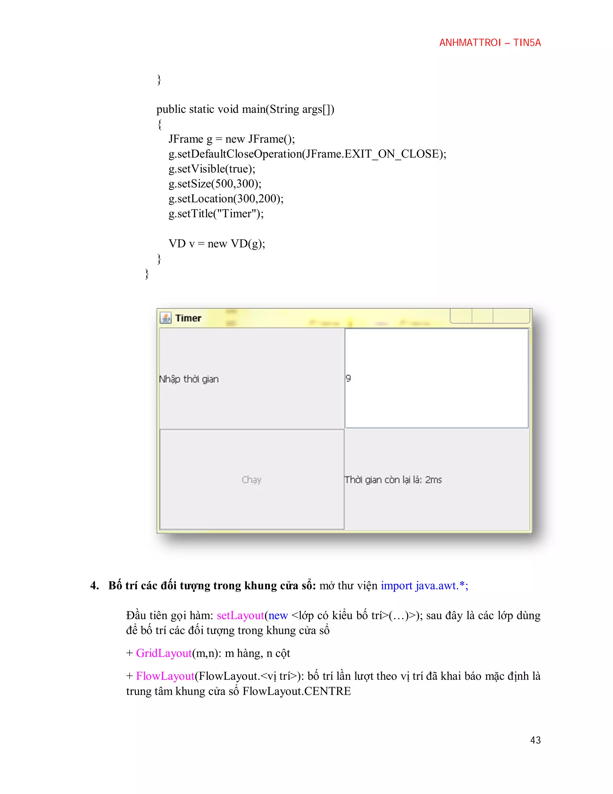 ANHMATTROI – TIN5A

}
public static void main(String args[])
{
JFrame g = new JFrame();
g.setDefaultCloseOperation(JFrame.EXIT_ON_CLOSE);
g.setVisible(true);
g.setSize(500,300);
g.setLocation(300,200);
g.setTitle("Timer");
VD v = new VD(g);
}
}

4. Bố trí các đối tượng trong khung cửa sổ: mở thư viện import java.awt.*;
Đầu tiên gọi hàm: setLayout(new <lớp có kiểu bố trí>(…)>); sau đây là các lớp dùng
để bố trí các đối tượng trong khung cửa sổ
+ GridLayout(m,n): m hàng, n cột
+ FlowLayout(FlowLayout.<vị trí>): bố trí lần lượt theo vị trí đã khai báo mặc định là
trung tâm khung cửa sổ FlowLayout.CENTRE

43

 