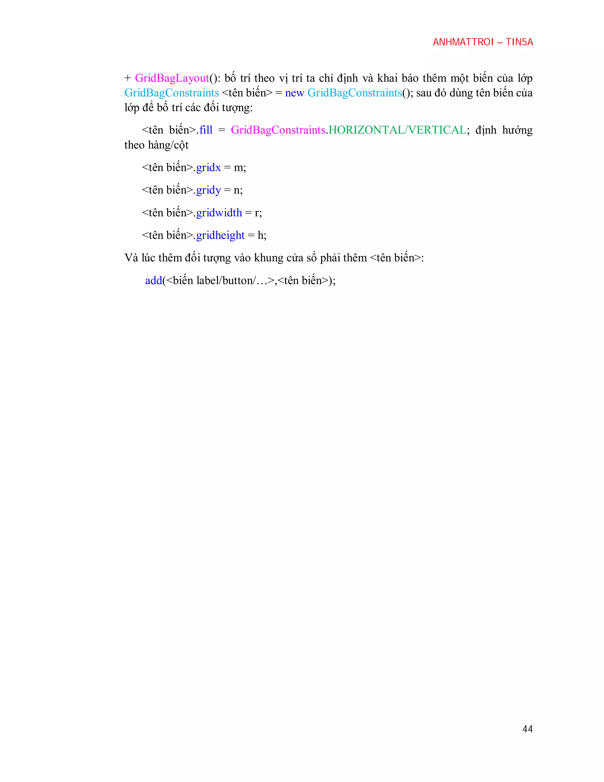 ANHMATTROI – TIN5A

+ GridBagLayout(): bố trí theo vị trí ta chỉ định và khai báo thêm một biến của lớp
GridBagConstraints <tên biến> = new GridBagConstraints(); sau đó dùng tên biến của
lớp để bố trí các đối tượng:
<tên biến>.fill = GridBagConstraints.HORIZONTAL/VERTICAL; định hướng
theo hàng/cột
<tên biến>.gridx = m;
<tên biến>.gridy = n;
<tên biến>.gridwidth = r;
<tên biến>.gridheight = h;
Và lúc thêm đối tượng vào khung cửa sổ phải thêm <tên biến>:
add(<biến label/button/…>,<tên biến>);

44

 