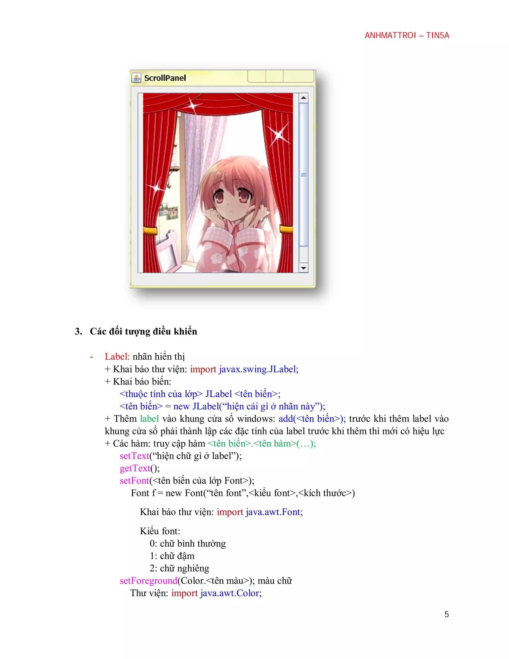 ANHMATTROI – TIN5A

3. Các đối tượng điều khiển
-

Label: nhãn hiển thị
+ Khai báo thư viện: import javax.swing.JLabel;
+ Khai báo biến:
<thuộc tính của lớp> JLabel <tên biến>;
<tên biến> = new JLabel(“hiện cái gì ở nhãn này”);
+ Thêm label vào khung cửa sổ windows: add(<tên biến>); trước khi thêm label vào
khung cửa sổ phải thành lập các đặc tính của label trước khi thêm thì mới có hiệu lực
+ Các hàm: truy cập hàm <tên biến>.<tên hàm>(…);
setText(“hiện chữ gì ở label”);
getText();
setFont(<tên biến của lớp Font>);
Font f = new Font(“tên font”,<kiểu font>,<kích thước>)
Khai báo thư viện: import java.awt.Font;
Kiểu font:
0: chữ bình thường
1: chữ đậm
2: chữ nghiêng
setForeground(Color.<tên màu>); màu chữ
Thư viện: import java.awt.Color;
5

 