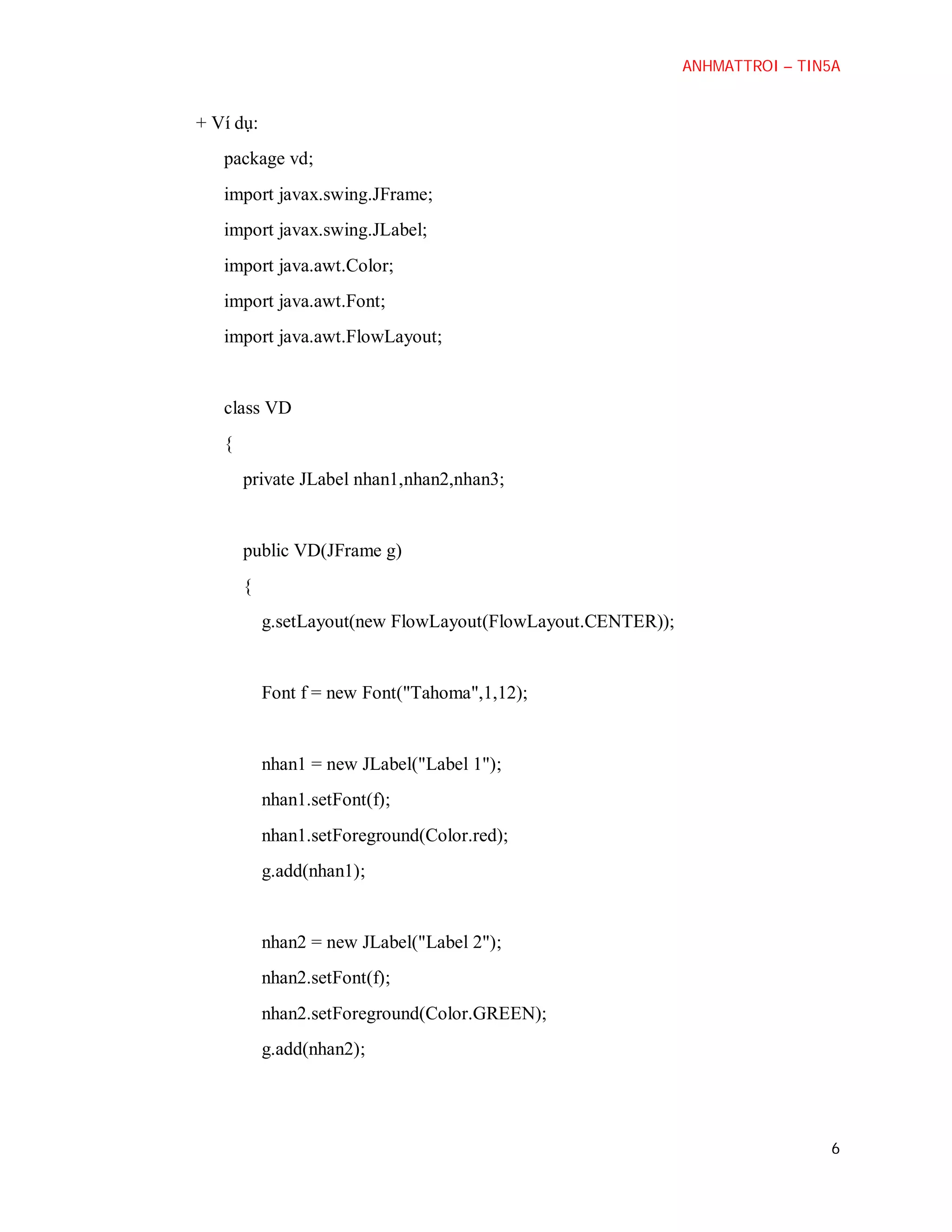 ANHMATTROI – TIN5A

+ Ví dụ:
package vd;
import javax.swing.JFrame;
import javax.swing.JLabel;
import java.awt.Color;
import java.awt.Font;
import java.awt.FlowLayout;

class VD
{
private JLabel nhan1,nhan2,nhan3;

public VD(JFrame g)
{
g.setLayout(new FlowLayout(FlowLayout.CENTER));

Font f = new Font("Tahoma",1,12);

nhan1 = new JLabel("Label 1");
nhan1.setFont(f);
nhan1.setForeground(Color.red);
g.add(nhan1);

nhan2 = new JLabel("Label 2");
nhan2.setFont(f);
nhan2.setForeground(Color.GREEN);
g.add(nhan2);

6

 