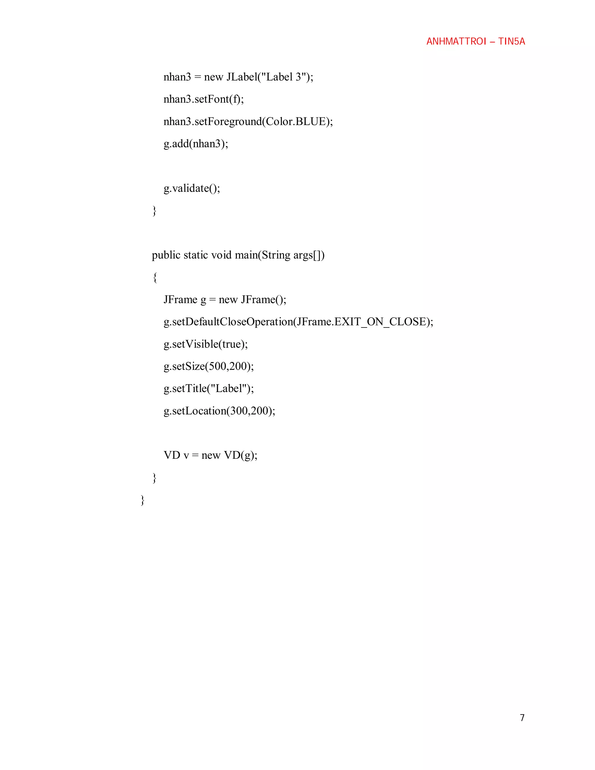 ANHMATTROI – TIN5A

nhan3 = new JLabel("Label 3");
nhan3.setFont(f);
nhan3.setForeground(Color.BLUE);
g.add(nhan3);

g.validate();
}

public static void main(String args[])
{
JFrame g = new JFrame();
g.setDefaultCloseOperation(JFrame.EXIT_ON_CLOSE);
g.setVisible(true);
g.setSize(500,200);
g.setTitle("Label");
g.setLocation(300,200);

VD v = new VD(g);
}
}

7

 