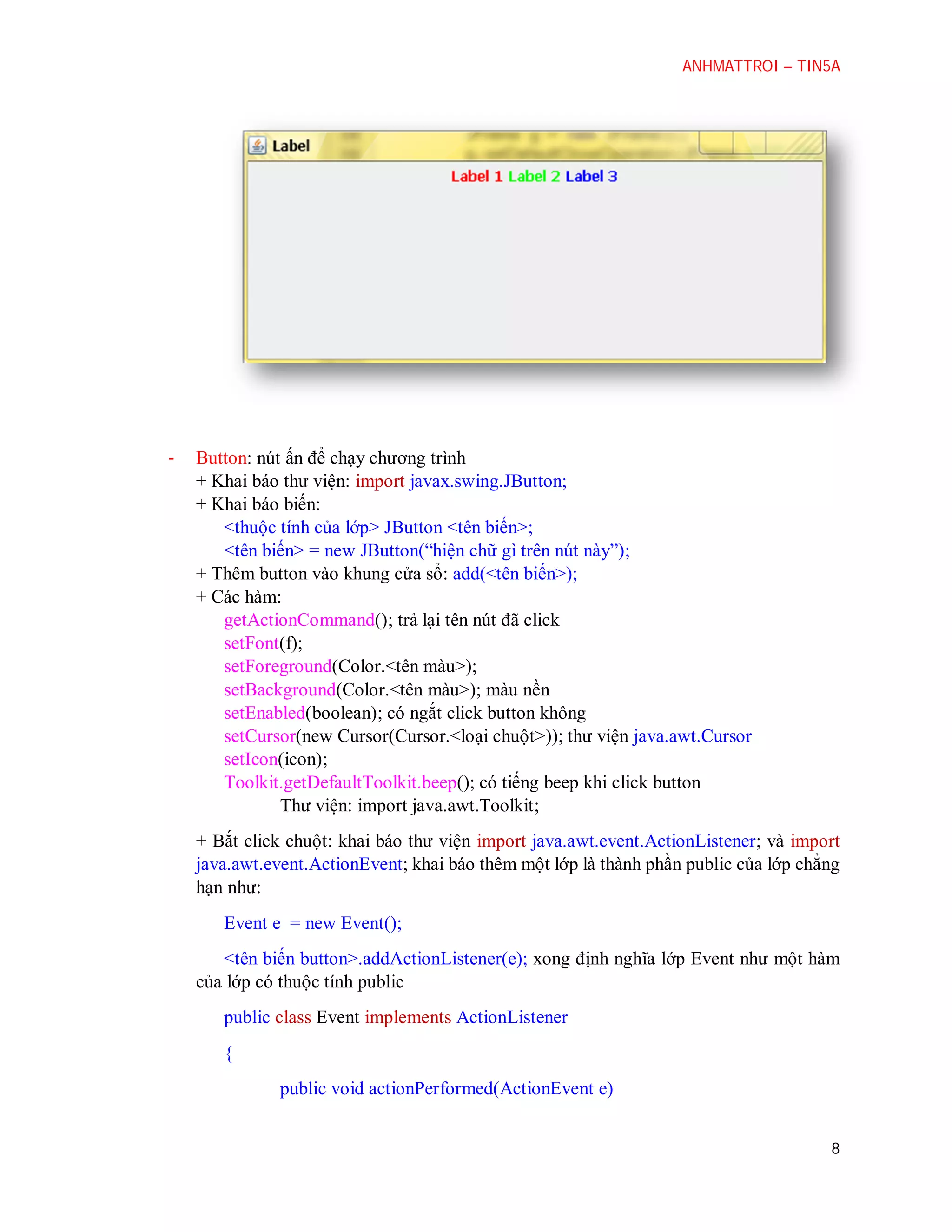 ANHMATTROI – TIN5A

-

Button: nút ấn để chạy chương trình
+ Khai báo thư viện: import javax.swing.JButton;
+ Khai báo biến:
<thuộc tính của lớp> JButton <tên biến>;
<tên biến> = new JButton(“hiện chữ gì trên nút này”);
+ Thêm button vào khung cửa sổ: add(<tên biến>);
+ Các hàm:
getActionCommand(); trả lại tên nút đã click
setFont(f);
setForeground(Color.<tên màu>);
setBackground(Color.<tên màu>); màu nền
setEnabled(boolean); có ngắt click button không
setCursor(new Cursor(Cursor.<loại chuột>)); thư viện java.awt.Cursor
setIcon(icon);
Toolkit.getDefaultToolkit.beep(); có tiếng beep khi click button
Thư viện: import java.awt.Toolkit;
+ Bắt click chuột: khai báo thư viện import java.awt.event.ActionListener; và import
java.awt.event.ActionEvent; khai báo thêm một lớp là thành phần public của lớp chẳng
hạn như:
Event e = new Event();
<tên biến button>.addActionListener(e); xong định nghĩa lớp Event như một hàm
của lớp có thuộc tính public
public class Event implements ActionListener
{
public void actionPerformed(ActionEvent e)
8

 