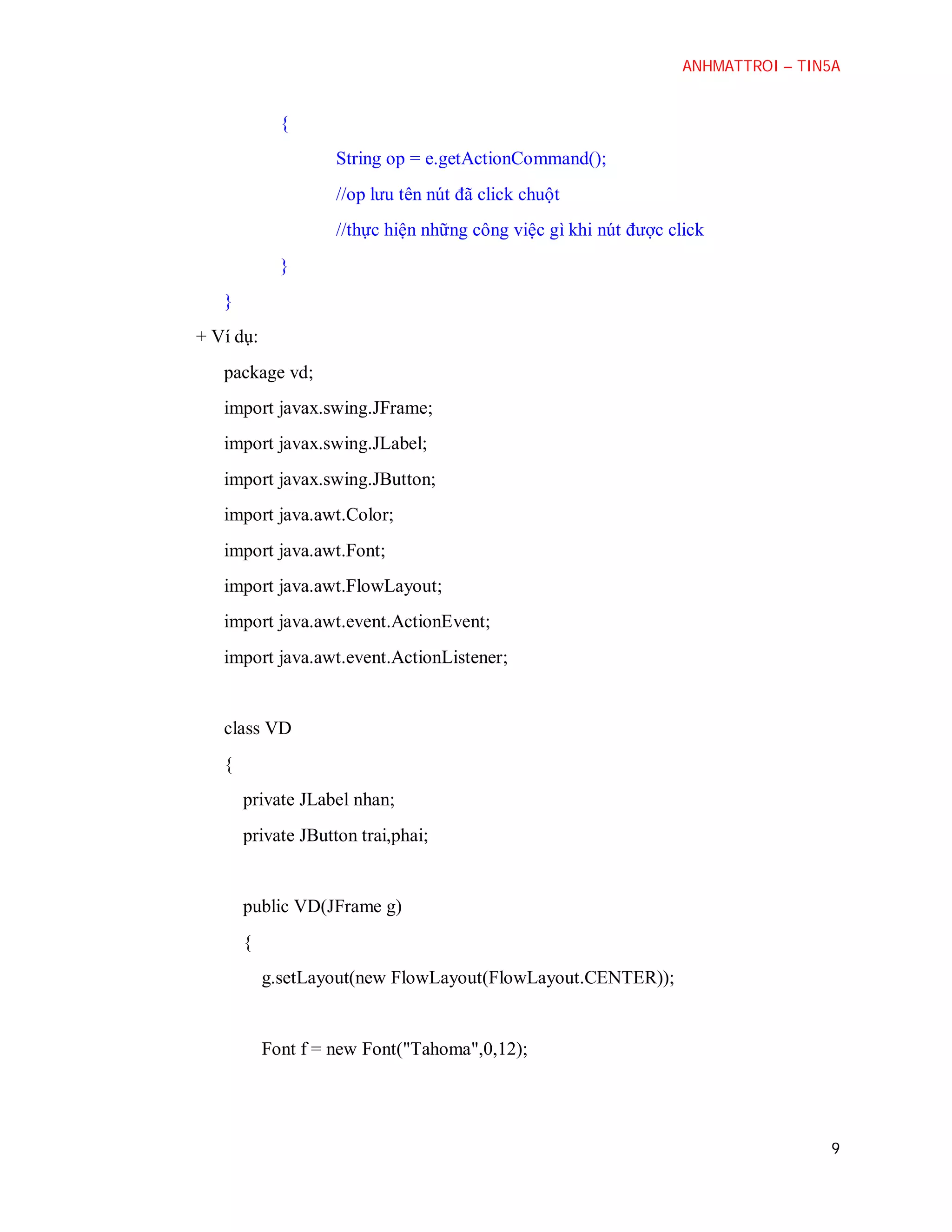 ANHMATTROI – TIN5A

{
String op = e.getActionCommand();
//op lưu tên nút đã click chuột
//thực hiện những công việc gì khi nút được click
}
}
+ Ví dụ:
package vd;
import javax.swing.JFrame;
import javax.swing.JLabel;
import javax.swing.JButton;
import java.awt.Color;
import java.awt.Font;
import java.awt.FlowLayout;
import java.awt.event.ActionEvent;
import java.awt.event.ActionListener;

class VD
{
private JLabel nhan;
private JButton trai,phai;

public VD(JFrame g)
{
g.setLayout(new FlowLayout(FlowLayout.CENTER));

Font f = new Font("Tahoma",0,12);

9

 