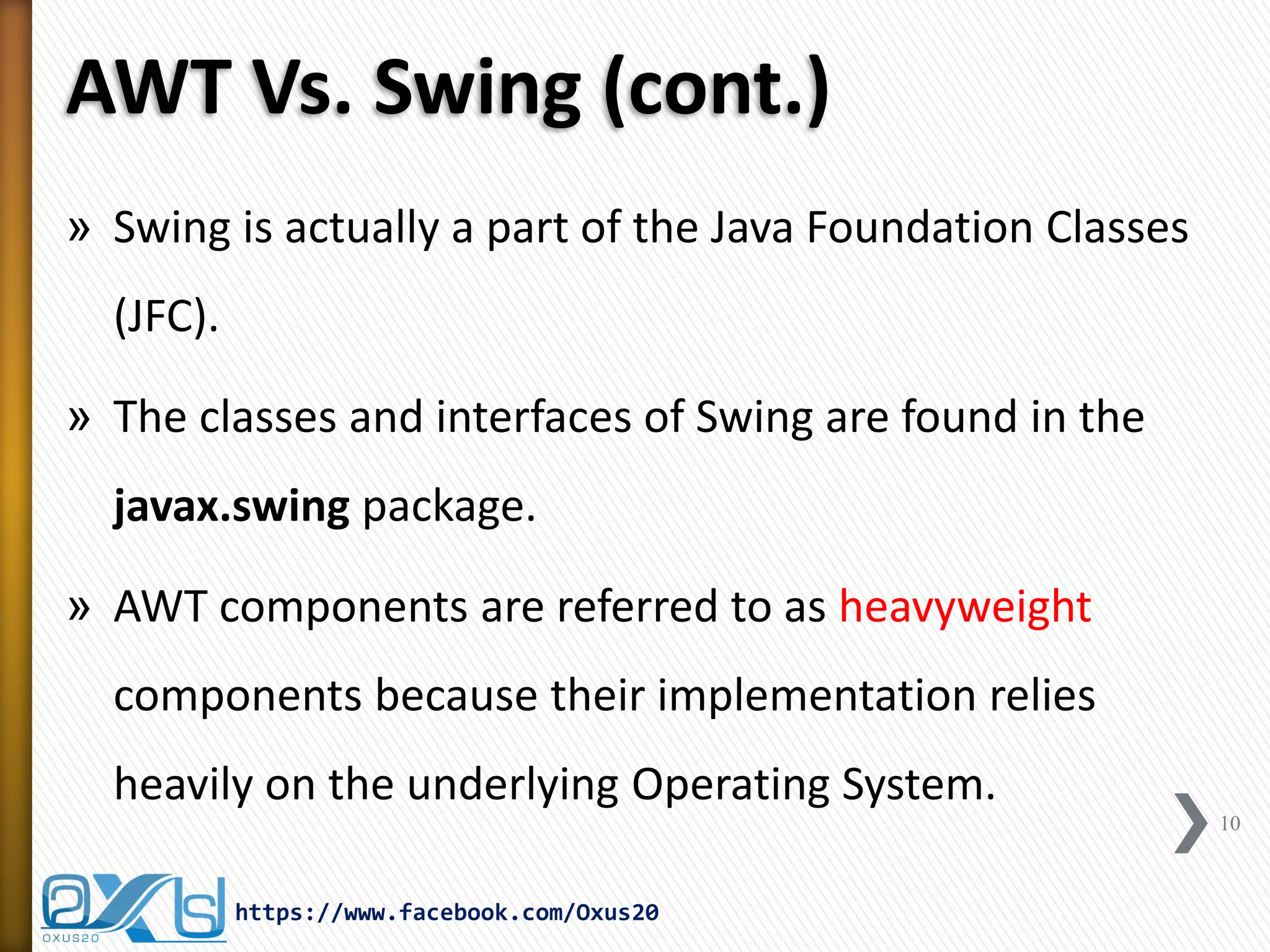 AWT Vs. Swing (cont.)
» Swing is actually a part of the Java Foundation Classes

(JFC).
» The classes and interfaces of Swing are found in the
javax.swing package.
» AWT components are referred to as heavyweight
components because their implementation relies
heavily on the underlying Operating System.
10

https://www.facebook.com/Oxus20

 