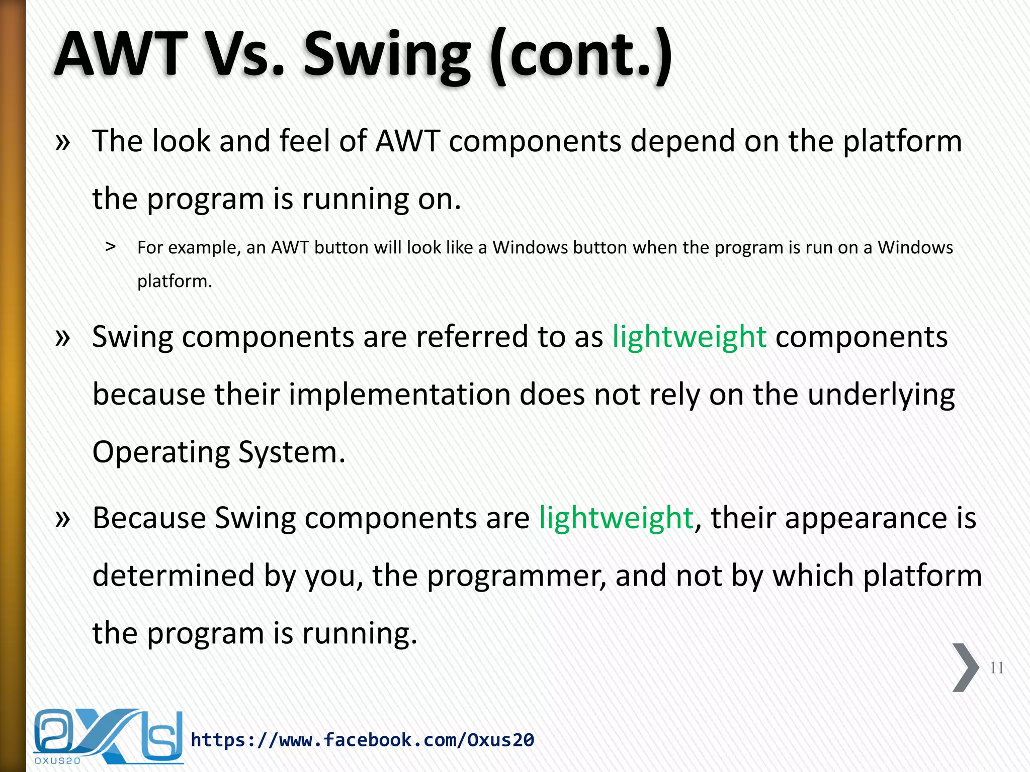 AWT Vs. Swing (cont.)
» The look and feel of AWT components depend on the platform
the program is running on.
˃

For example, an AWT button will look like a Windows button when the program is run on a Windows
platform.

» Swing components are referred to as lightweight components
because their implementation does not rely on the underlying
Operating System.
» Because Swing components are lightweight, their appearance is
determined by you, the programmer, and not by which platform
the program is running.
11

https://www.facebook.com/Oxus20

 