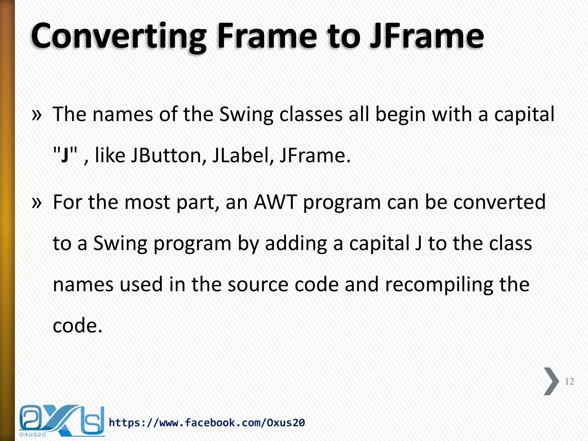 Converting Frame to JFrame
» The names of the Swing classes all begin with a capital

"J" , like JButton, JLabel, JFrame.
» For the most part, an AWT program can be converted

to a Swing program by adding a capital J to the class
names used in the source code and recompiling the
code.
12

https://www.facebook.com/Oxus20

 