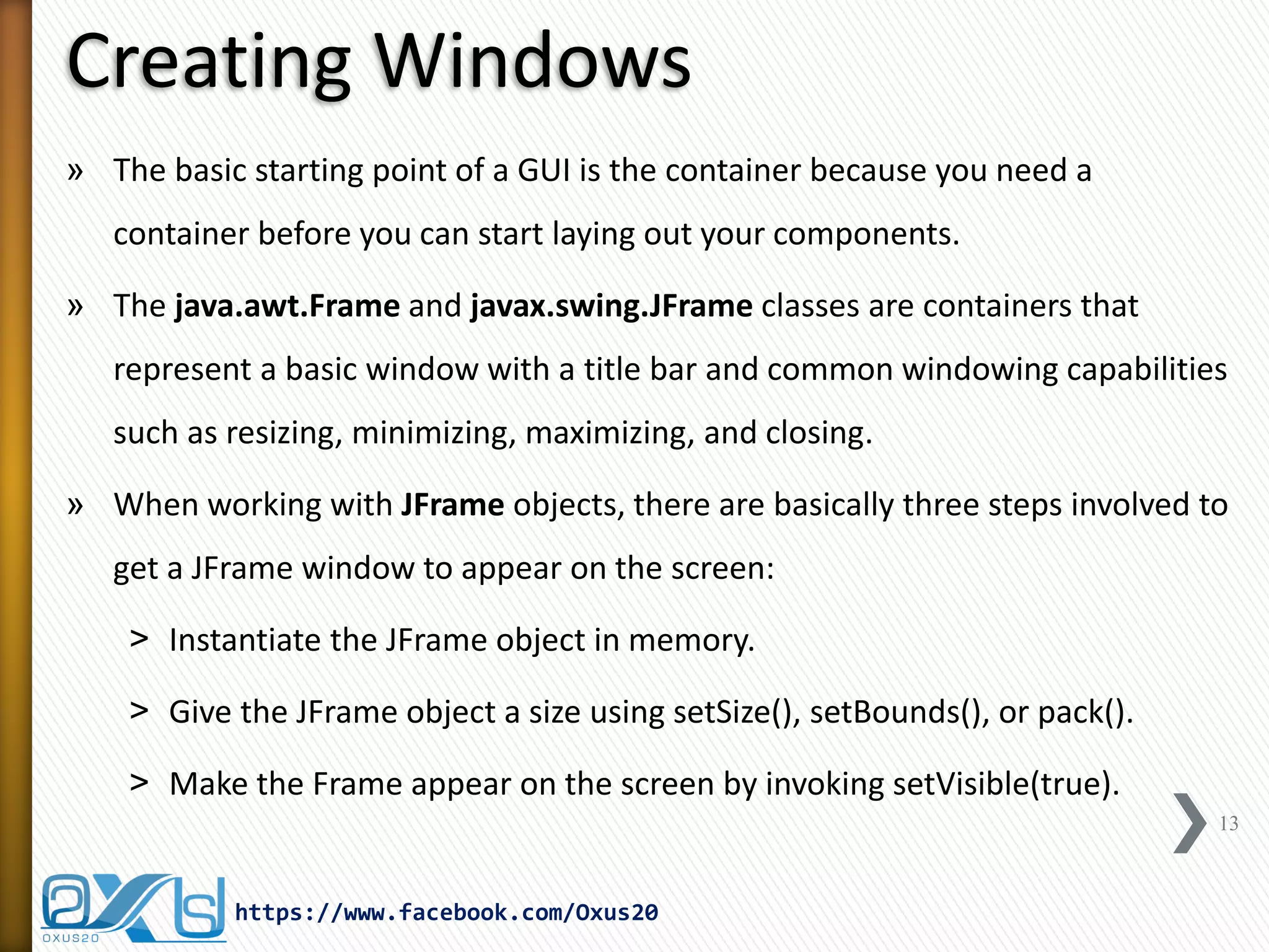 Creating Windows
» The basic starting point of a GUI is the container because you need a
container before you can start laying out your components.
» The java.awt.Frame and javax.swing.JFrame classes are containers that
represent a basic window with a title bar and common windowing capabilities
such as resizing, minimizing, maximizing, and closing.
» When working with JFrame objects, there are basically three steps involved to
get a JFrame window to appear on the screen:
˃ Instantiate the JFrame object in memory.
˃ Give the JFrame object a size using setSize(), setBounds(), or pack().
˃ Make the Frame appear on the screen by invoking setVisible(true).
13

https://www.facebook.com/Oxus20

 