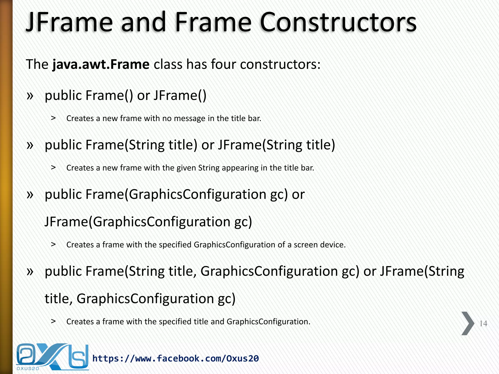JFrame and Frame Constructors
The java.awt.Frame class has four constructors:
» public Frame() or JFrame()
˃

Creates a new frame with no message in the title bar.

» public Frame(String title) or JFrame(String title)
˃

Creates a new frame with the given String appearing in the title bar.

» public Frame(GraphicsConfiguration gc) or
JFrame(GraphicsConfiguration gc)
˃

Creates a frame with the specified GraphicsConfiguration of a screen device.

» public Frame(String title, GraphicsConfiguration gc) or JFrame(String
title, GraphicsConfiguration gc)
˃

Creates a frame with the specified title and GraphicsConfiguration.

https://www.facebook.com/Oxus20

14

 