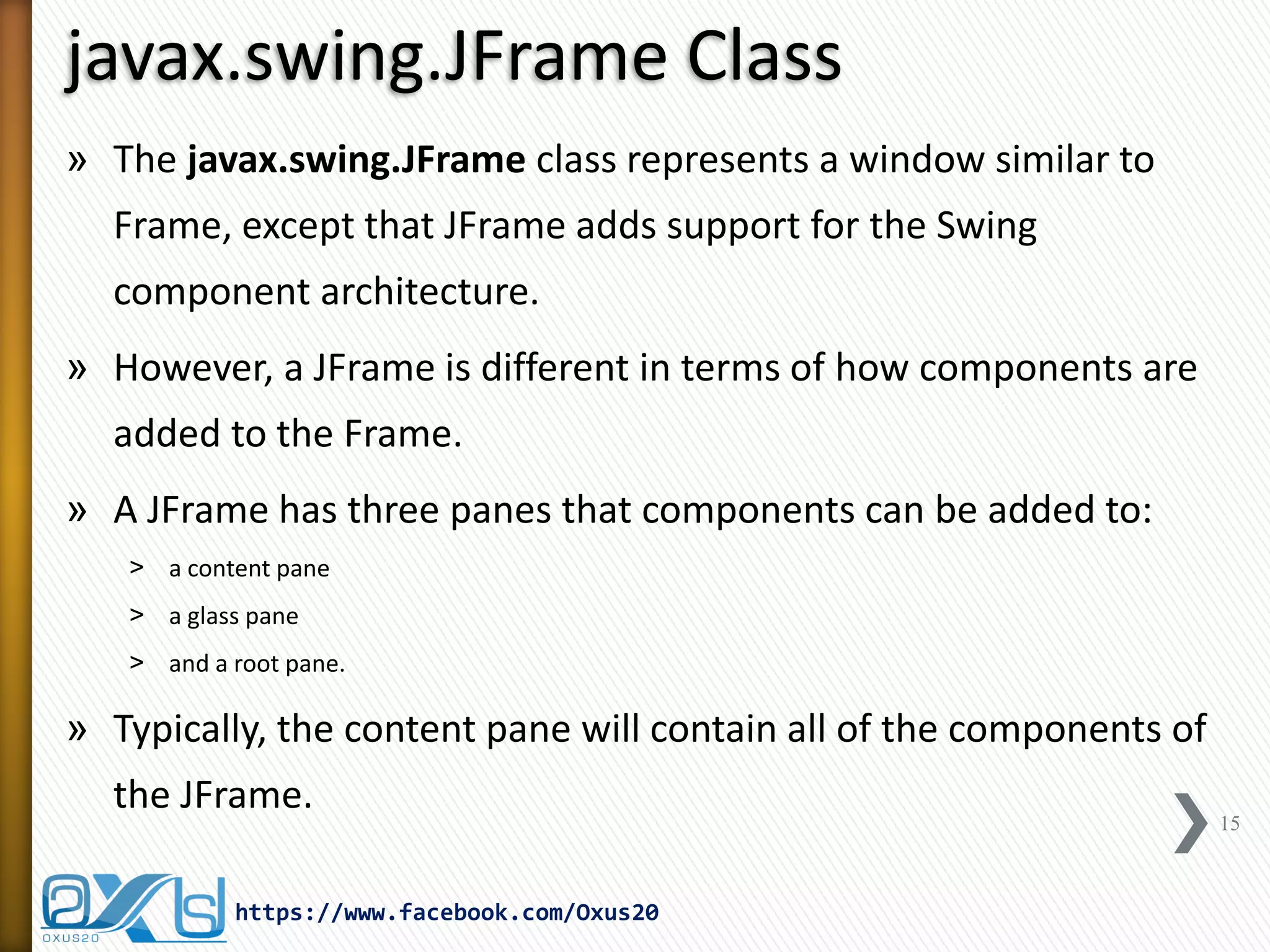 javax.swing.JFrame Class
» The javax.swing.JFrame class represents a window similar to
Frame, except that JFrame adds support for the Swing
component architecture.
» However, a JFrame is different in terms of how components are
added to the Frame.
» A JFrame has three panes that components can be added to:
˃ a content pane
˃ a glass pane
˃ and a root pane.

» Typically, the content pane will contain all of the components of
the JFrame.
https://www.facebook.com/Oxus20

15

 