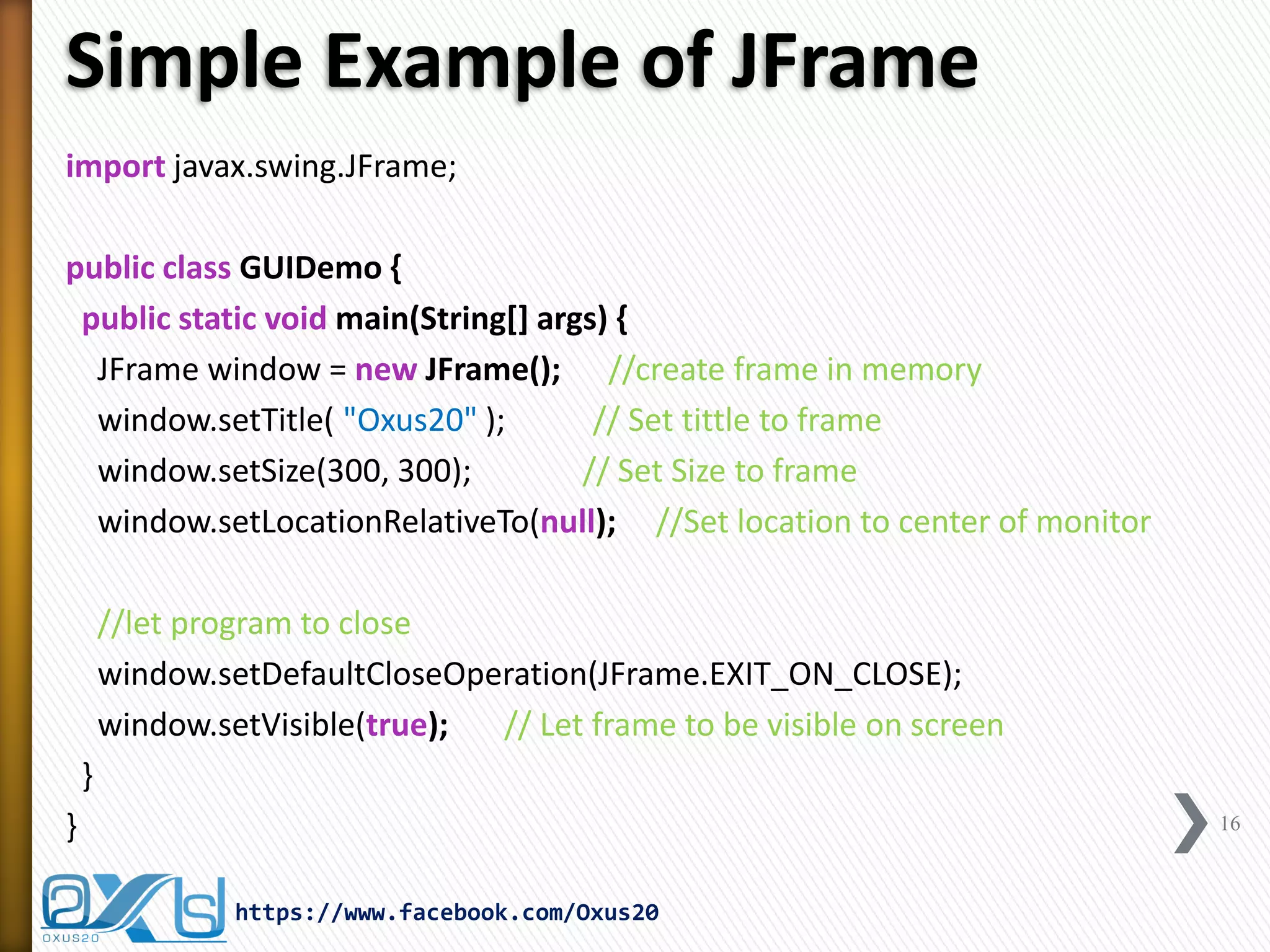 Simple Example of JFrame
import javax.swing.JFrame;
public class GUIDemo {
public static void main(String[] args) {
JFrame window = new JFrame(); //create frame in memory
window.setTitle( "Oxus20" );
// Set tittle to frame
window.setSize(300, 300);
// Set Size to frame
window.setLocationRelativeTo(null); //Set location to center of monitor
//let program to close
window.setDefaultCloseOperation(JFrame.EXIT_ON_CLOSE);
window.setVisible(true);
// Let frame to be visible on screen
}
}

16

https://www.facebook.com/Oxus20

 