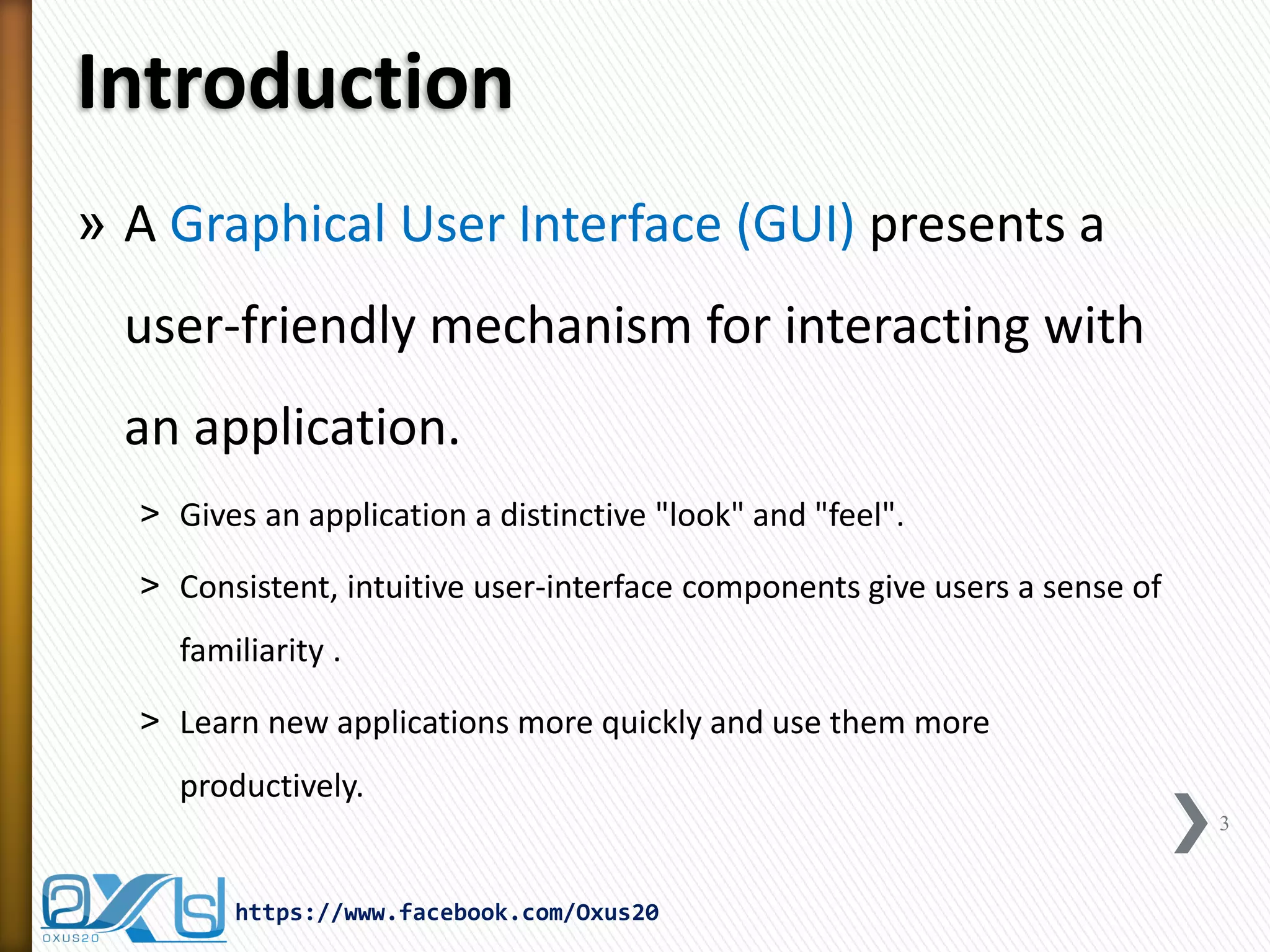 Introduction
» A Graphical User Interface (GUI) presents a

user-friendly mechanism for interacting with
an application.
˃ Gives an application a distinctive "look" and "feel".
˃ Consistent, intuitive user-interface components give users a sense of
familiarity .
˃ Learn new applications more quickly and use them more
productively.
3

https://www.facebook.com/Oxus20

 