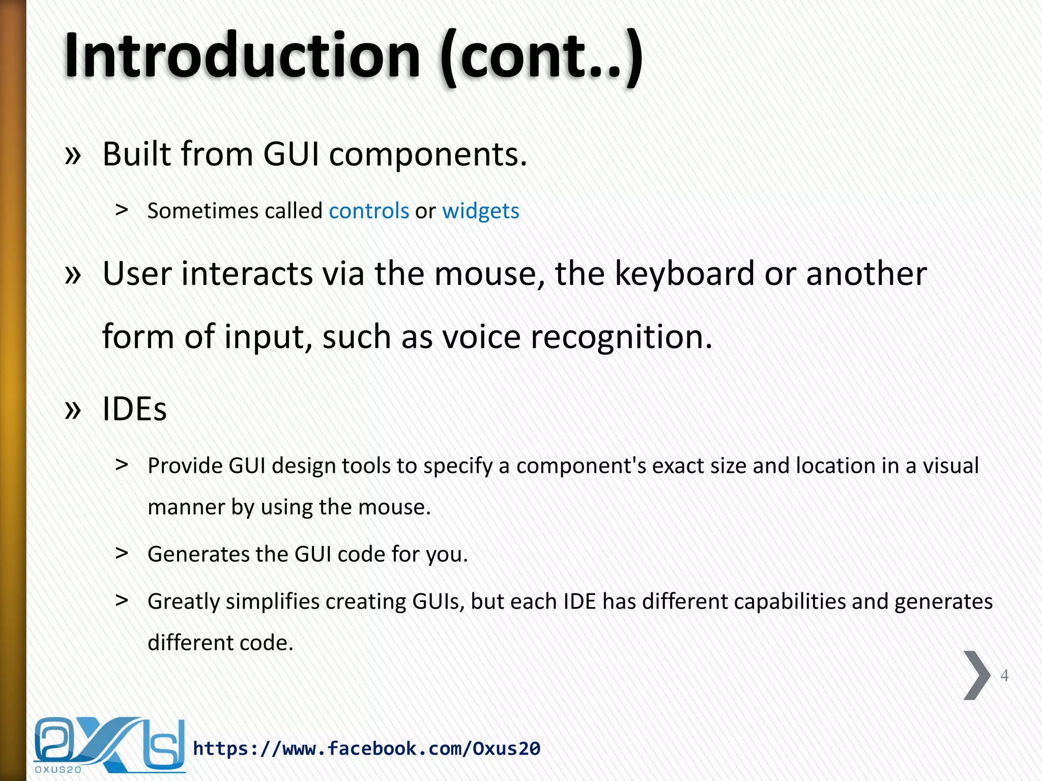 Introduction (cont..)
» Built from GUI components.
˃ Sometimes called controls or widgets

» User interacts via the mouse, the keyboard or another
form of input, such as voice recognition.
» IDEs
˃ Provide GUI design tools to specify a component's exact size and location in a visual
manner by using the mouse.
˃ Generates the GUI code for you.

˃ Greatly simplifies creating GUIs, but each IDE has different capabilities and generates
different code.
4

https://www.facebook.com/Oxus20

 