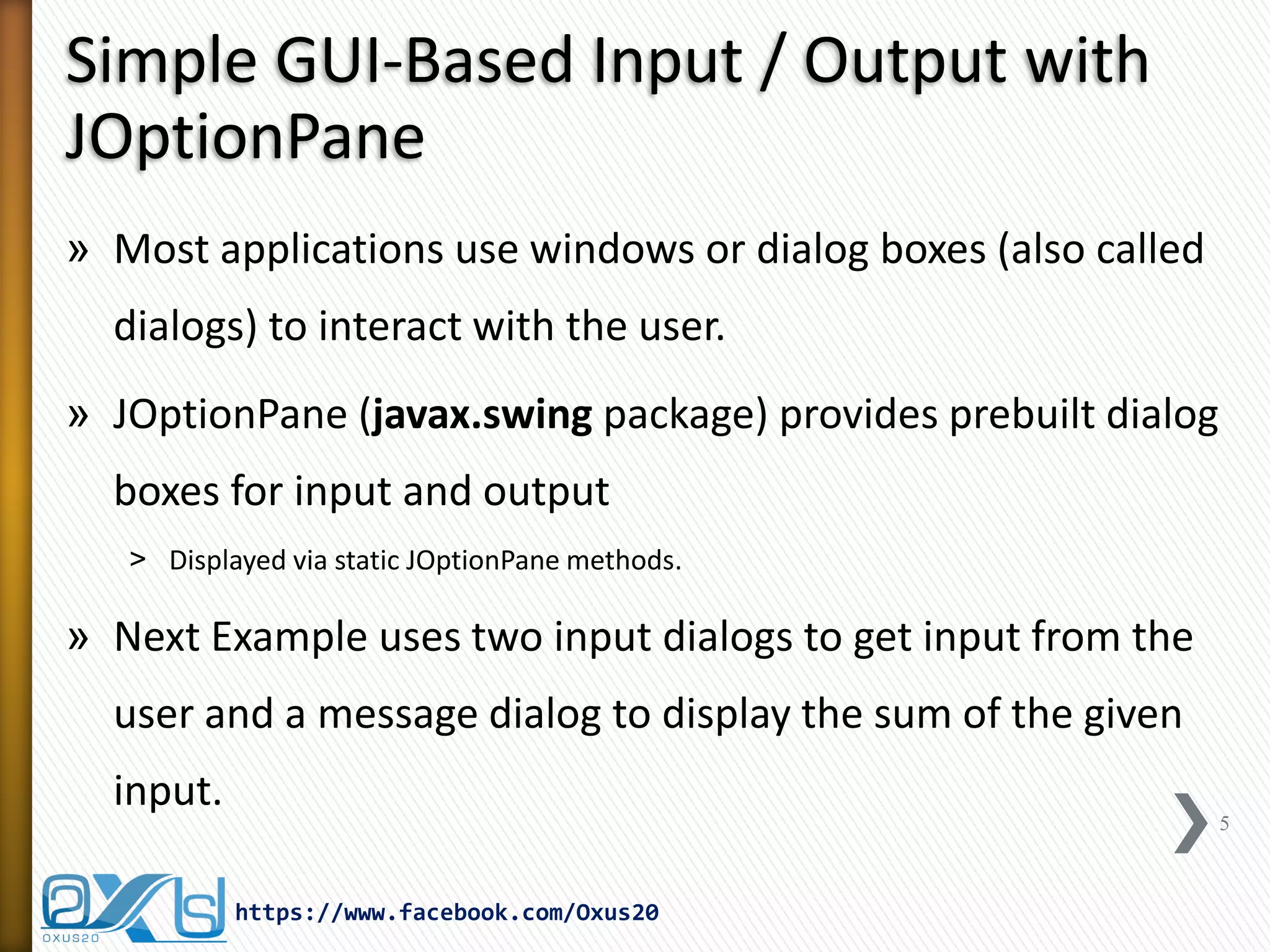 Simple GUI-Based Input / Output with
JOptionPane
» Most applications use windows or dialog boxes (also called

dialogs) to interact with the user.
» JOptionPane (javax.swing package) provides prebuilt dialog
boxes for input and output
˃ Displayed via static JOptionPane methods.

» Next Example uses two input dialogs to get input from the

user and a message dialog to display the sum of the given
input.

5

https://www.facebook.com/Oxus20

 