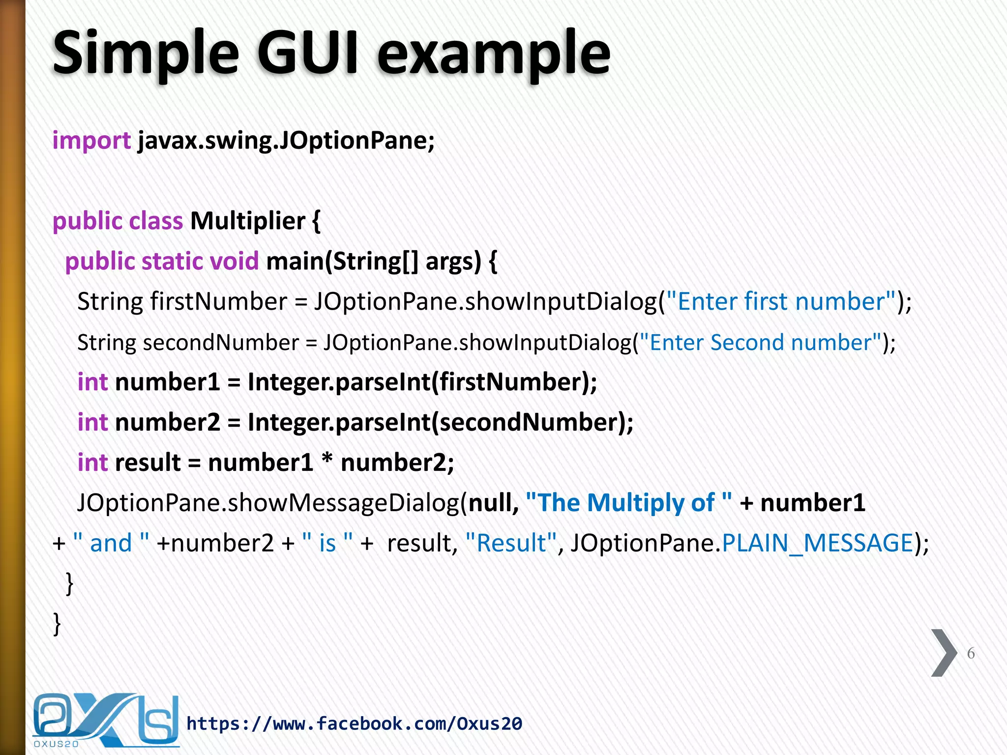 Simple GUI example
import javax.swing.JOptionPane;
public class Multiplier {
public static void main(String[] args) {
String firstNumber = JOptionPane.showInputDialog("Enter first number");
String secondNumber = JOptionPane.showInputDialog("Enter Second number");

int number1 = Integer.parseInt(firstNumber);
int number2 = Integer.parseInt(secondNumber);
int result = number1 * number2;
JOptionPane.showMessageDialog(null, "The Multiply of " + number1
+ " and " +number2 + " is " + result, "Result", JOptionPane.PLAIN_MESSAGE);
}
}
6

https://www.facebook.com/Oxus20

 
