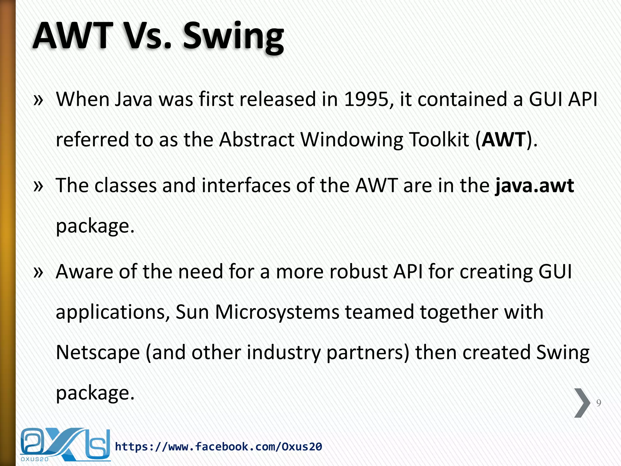 AWT Vs. Swing
» When Java was first released in 1995, it contained a GUI API
referred to as the Abstract Windowing Toolkit (AWT).
» The classes and interfaces of the AWT are in the java.awt
package.

» Aware of the need for a more robust API for creating GUI
applications, Sun Microsystems teamed together with

Netscape (and other industry partners) then created Swing
package.
https://www.facebook.com/Oxus20

9

 