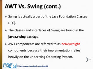 AWT Vs. Swing (cont.)
» Swing is actually a part of the Java Foundation Classes

(JFC).
» The classes and interfaces of Swing are found in the
javax.swing package.
» AWT components are referred to as heavyweight
components because their implementation relies
heavily on the underlying Operating System.
10

https://www.facebook.com/Oxus20

 
