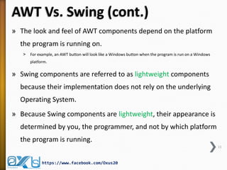 AWT Vs. Swing (cont.)
» The look and feel of AWT components depend on the platform
the program is running on.
˃

For example, an AWT button will look like a Windows button when the program is run on a Windows
platform.

» Swing components are referred to as lightweight components
because their implementation does not rely on the underlying
Operating System.
» Because Swing components are lightweight, their appearance is
determined by you, the programmer, and not by which platform
the program is running.
11

https://www.facebook.com/Oxus20

 