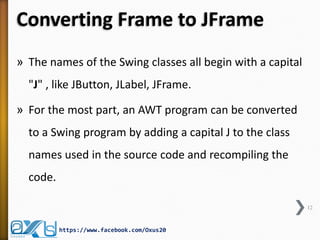 Converting Frame to JFrame
» The names of the Swing classes all begin with a capital

"J" , like JButton, JLabel, JFrame.
» For the most part, an AWT program can be converted

to a Swing program by adding a capital J to the class
names used in the source code and recompiling the
code.
12

https://www.facebook.com/Oxus20

 