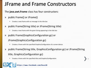 JFrame and Frame Constructors
The java.awt.Frame class has four constructors:
» public Frame() or JFrame()
˃

Creates a new frame with no message in the title bar.

» public Frame(String title) or JFrame(String title)
˃

Creates a new frame with the given String appearing in the title bar.

» public Frame(GraphicsConfiguration gc) or
JFrame(GraphicsConfiguration gc)
˃

Creates a frame with the specified GraphicsConfiguration of a screen device.

» public Frame(String title, GraphicsConfiguration gc) or JFrame(String
title, GraphicsConfiguration gc)
˃

Creates a frame with the specified title and GraphicsConfiguration.

https://www.facebook.com/Oxus20

14

 