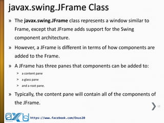javax.swing.JFrame Class
» The javax.swing.JFrame class represents a window similar to
Frame, except that JFrame adds support for the Swing
component architecture.
» However, a JFrame is different in terms of how components are
added to the Frame.
» A JFrame has three panes that components can be added to:
˃ a content pane
˃ a glass pane
˃ and a root pane.

» Typically, the content pane will contain all of the components of
the JFrame.
https://www.facebook.com/Oxus20

15

 