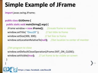 Simple Example of JFrame
import javax.swing.JFrame;
public class GUIDemo {
public static void main(String[] args) {
JFrame window = new JFrame(); //create frame in memory
window.setTitle( "Oxus20" );
// Set tittle to frame
window.setSize(300, 300);
// Set Size to frame
window.setLocationRelativeTo(null); //Set location to center of monitor
//let program to close
window.setDefaultCloseOperation(JFrame.EXIT_ON_CLOSE);
window.setVisible(true);
// Let frame to be visible on screen
}
}

16

https://www.facebook.com/Oxus20

 