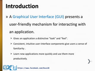 Introduction
» A Graphical User Interface (GUI) presents a

user-friendly mechanism for interacting with
an application.
˃ Gives an application a distinctive "look" and "feel".
˃ Consistent, intuitive user-interface components give users a sense of
familiarity .
˃ Learn new applications more quickly and use them more
productively.
3

https://www.facebook.com/Oxus20

 