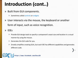 Introduction (cont..)
» Built from GUI components.
˃ Sometimes called controls or widgets

» User interacts via the mouse, the keyboard or another
form of input, such as voice recognition.
» IDEs
˃ Provide GUI design tools to specify a component's exact size and location in a visual
manner by using the mouse.
˃ Generates the GUI code for you.

˃ Greatly simplifies creating GUIs, but each IDE has different capabilities and generates
different code.
4

https://www.facebook.com/Oxus20

 