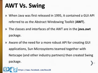AWT Vs. Swing
» When Java was first released in 1995, it contained a GUI API
referred to as the Abstract Windowing Toolkit (AWT).
» The classes and interfaces of the AWT are in the java.awt
package.

» Aware of the need for a more robust API for creating GUI
applications, Sun Microsystems teamed together with

Netscape (and other industry partners) then created Swing
package.
https://www.facebook.com/Oxus20

9

 