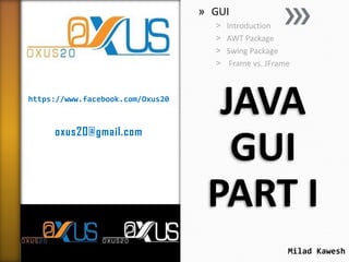 » GUI
˃
˃
˃
˃

https://www.facebook.com/Oxus20

oxus20@gmail.com

Introduction
AWT Package
Swing Package
Frame vs. JFrame

JAVA
GUI
PART I
Milad Kawesh

 