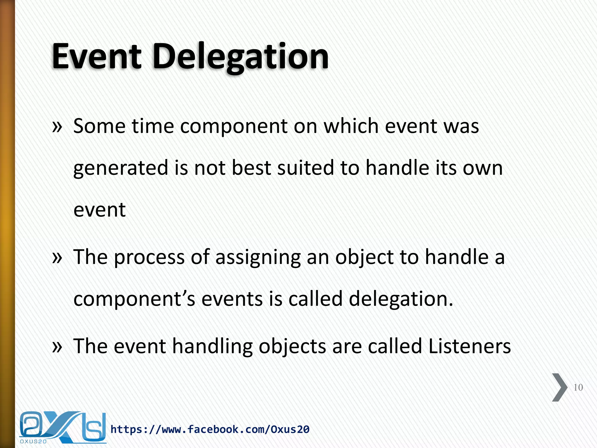 Event Delegation
» Some time component on which event was
generated is not best suited to handle its own
event
» The process of assigning an object to handle a

component’s events is called delegation.
» The event handling objects are called Listeners
10

https://www.facebook.com/Oxus20

 