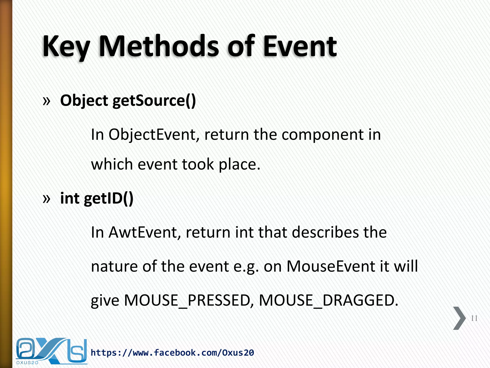 Key Methods of Event
» Object getSource()
In ObjectEvent, return the component in
which event took place.
» int getID()

In AwtEvent, return int that describes the
nature of the event e.g. on MouseEvent it will
give MOUSE_PRESSED, MOUSE_DRAGGED.
11

https://www.facebook.com/Oxus20

 