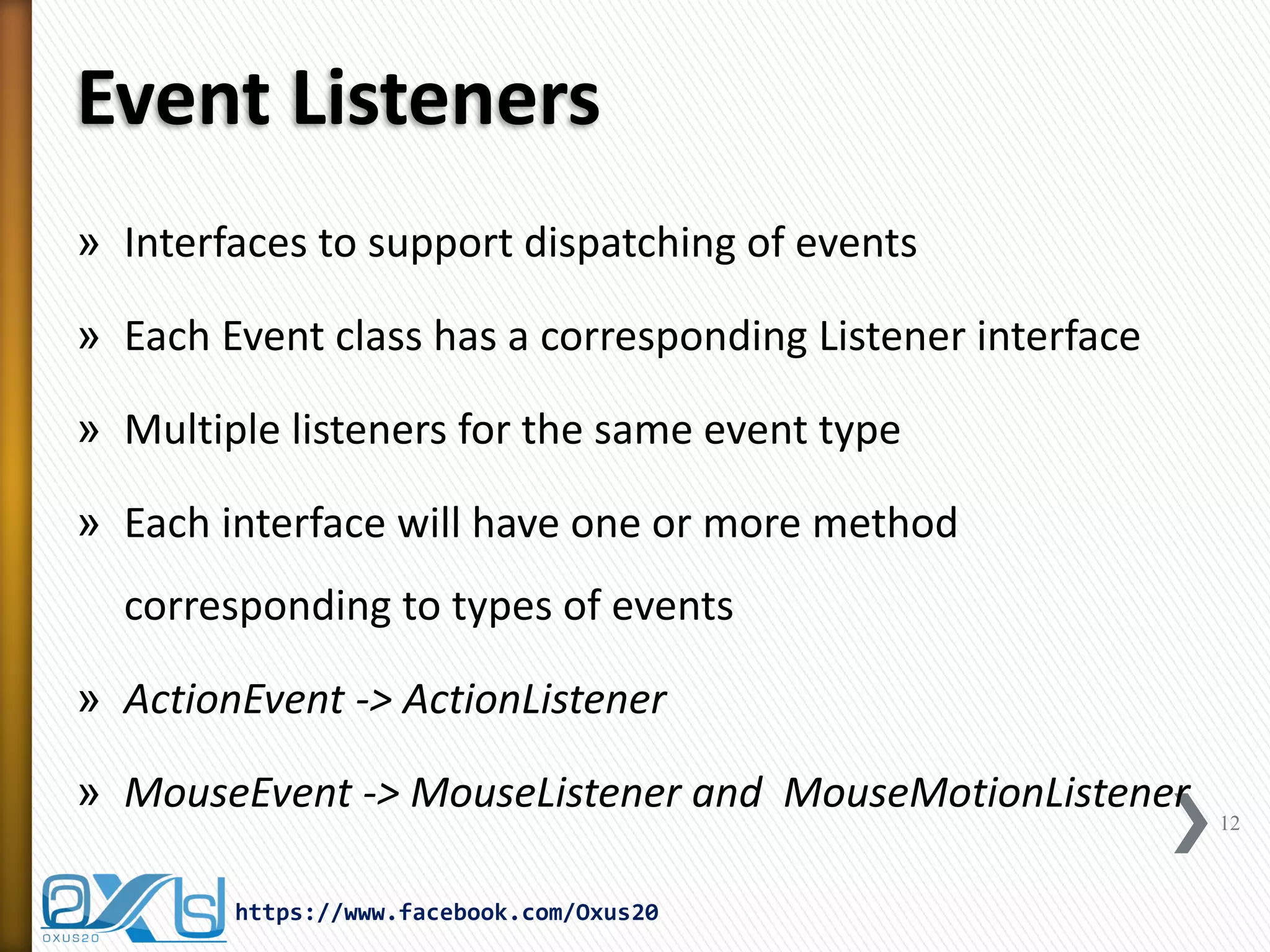 Event Listeners
» Interfaces to support dispatching of events
» Each Event class has a corresponding Listener interface
» Multiple listeners for the same event type
» Each interface will have one or more method

corresponding to types of events
» ActionEvent -> ActionListener
» MouseEvent -> MouseListener and MouseMotionListener
https://www.facebook.com/Oxus20

12

 