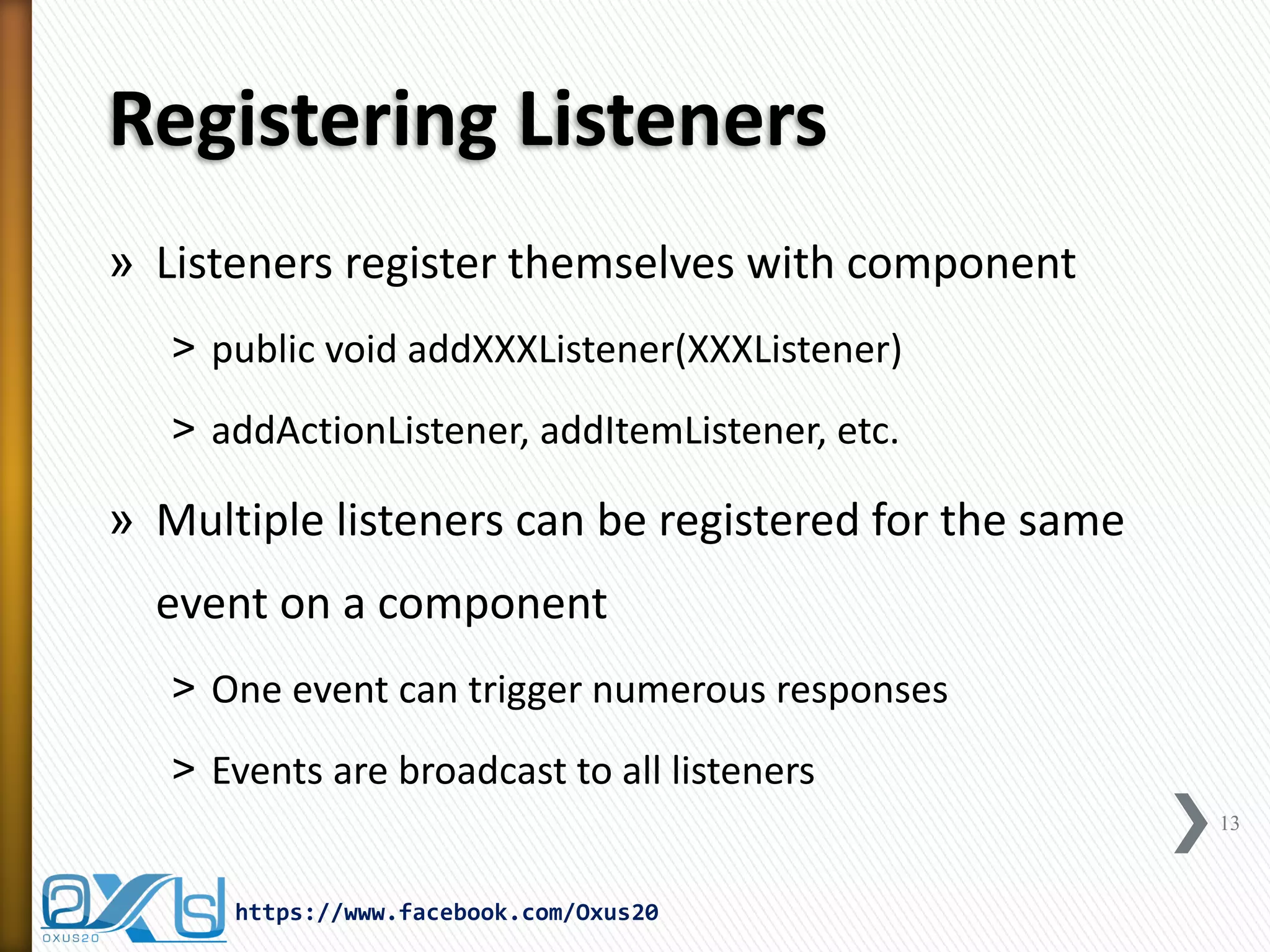 Registering Listeners
» Listeners register themselves with component
˃ public void addXXXListener(XXXListener)
˃ addActionListener, addItemListener, etc.

» Multiple listeners can be registered for the same

event on a component
˃ One event can trigger numerous responses
˃ Events are broadcast to all listeners
13

https://www.facebook.com/Oxus20

 