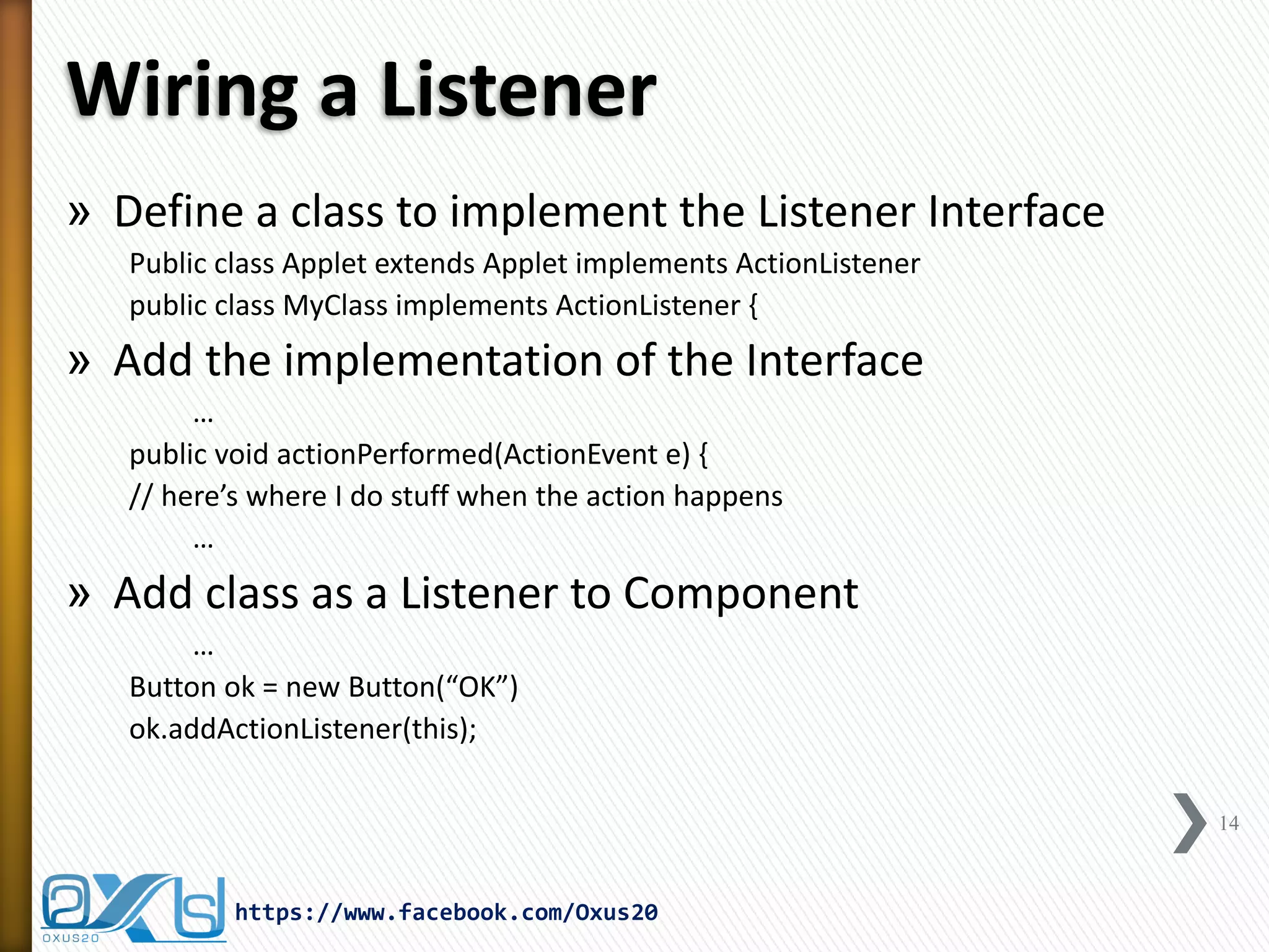 Wiring a Listener
» Define a class to implement the Listener Interface
Public class Applet extends Applet implements ActionListener
public class MyClass implements ActionListener {

» Add the implementation of the Interface
…
public void actionPerformed(ActionEvent e) {
// here’s where I do stuff when the action happens
…

» Add class as a Listener to Component
…
Button ok = new Button(“OK”)
ok.addActionListener(this);
14

https://www.facebook.com/Oxus20

 