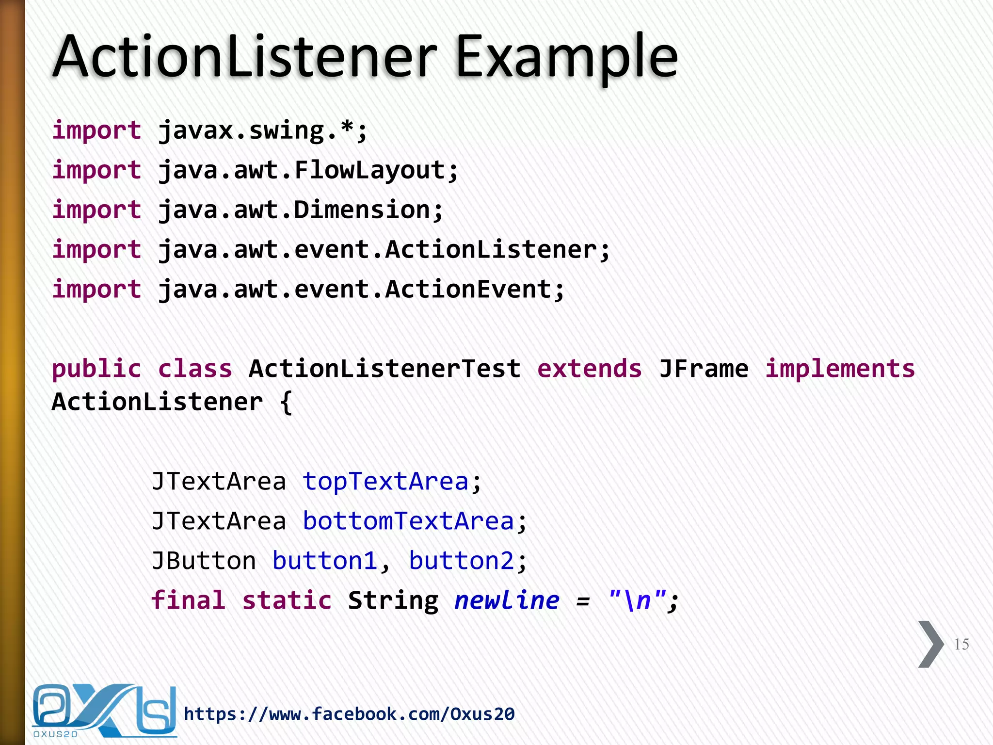 ActionListener Example
import
import
import
import
import

javax.swing.*;
java.awt.FlowLayout;
java.awt.Dimension;
java.awt.event.ActionListener;
java.awt.event.ActionEvent;

public class ActionListenerTest extends JFrame implements
ActionListener {

JTextArea topTextArea;
JTextArea bottomTextArea;
JButton button1, button2;
final static String newline = "n";
15

https://www.facebook.com/Oxus20

 