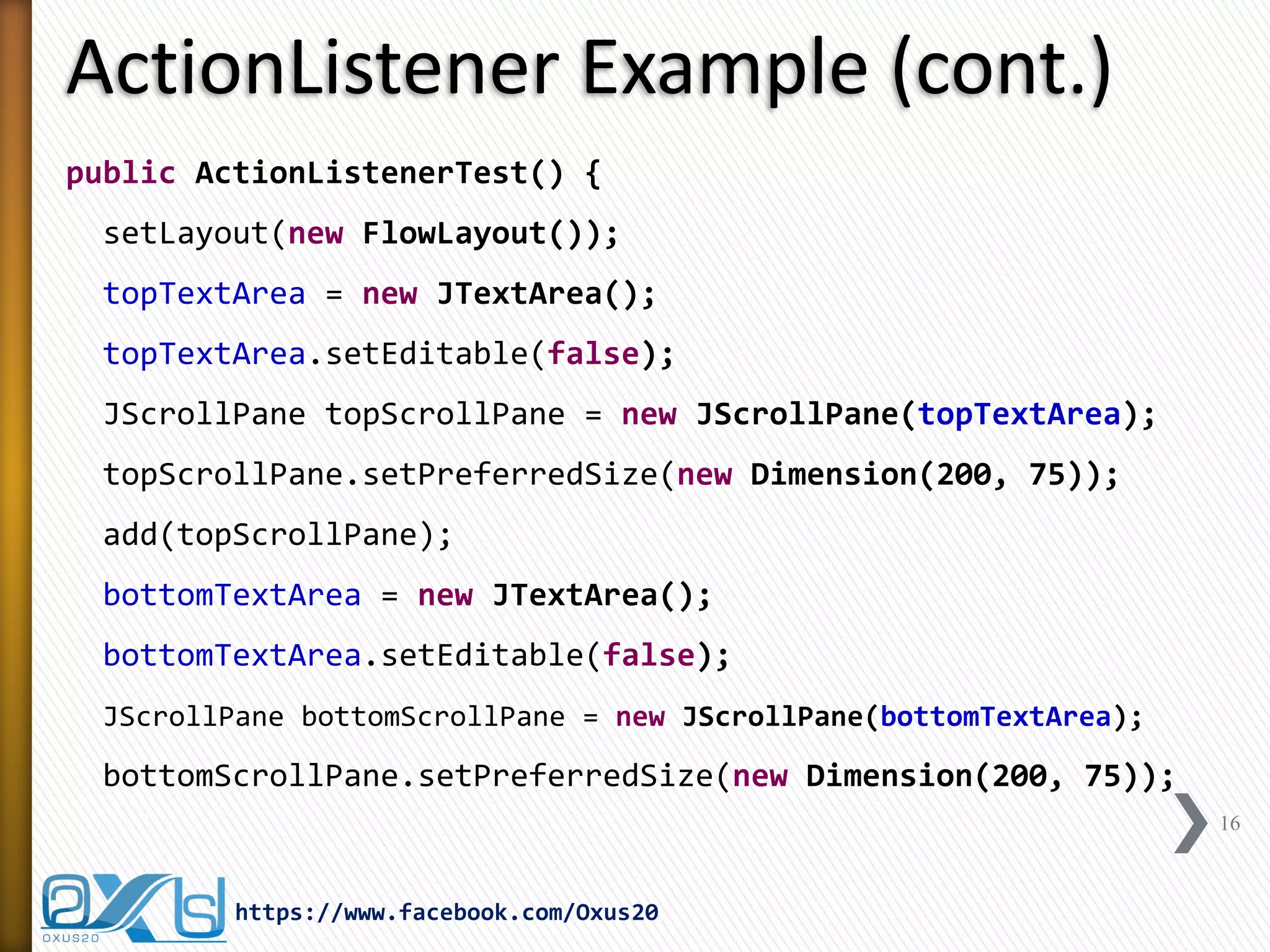 ActionListener Example (cont.)
public ActionListenerTest() {
setLayout(new FlowLayout());
topTextArea = new JTextArea();
topTextArea.setEditable(false);
JScrollPane topScrollPane = new JScrollPane(topTextArea);
topScrollPane.setPreferredSize(new Dimension(200, 75));
add(topScrollPane);
bottomTextArea = new JTextArea();
bottomTextArea.setEditable(false);
JScrollPane bottomScrollPane = new JScrollPane(bottomTextArea);

bottomScrollPane.setPreferredSize(new Dimension(200, 75));
16

https://www.facebook.com/Oxus20

 