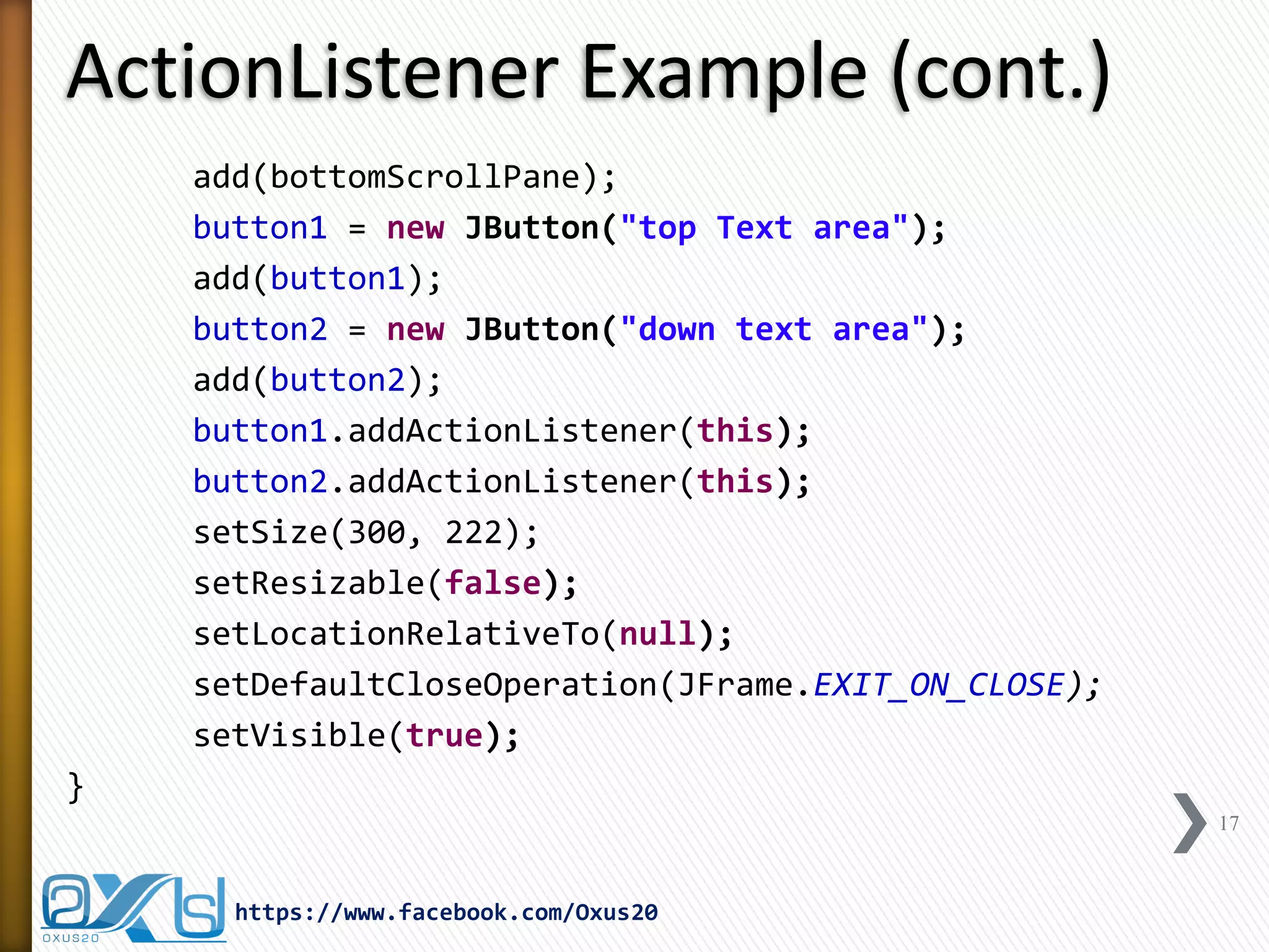 ActionListener Example (cont.)
add(bottomScrollPane);
button1 = new JButton("top Text area");
add(button1);
button2 = new JButton("down text area");
add(button2);
button1.addActionListener(this);
button2.addActionListener(this);
setSize(300, 222);
setResizable(false);
setLocationRelativeTo(null);
setDefaultCloseOperation(JFrame.EXIT_ON_CLOSE);
setVisible(true);
}
17

https://www.facebook.com/Oxus20

 