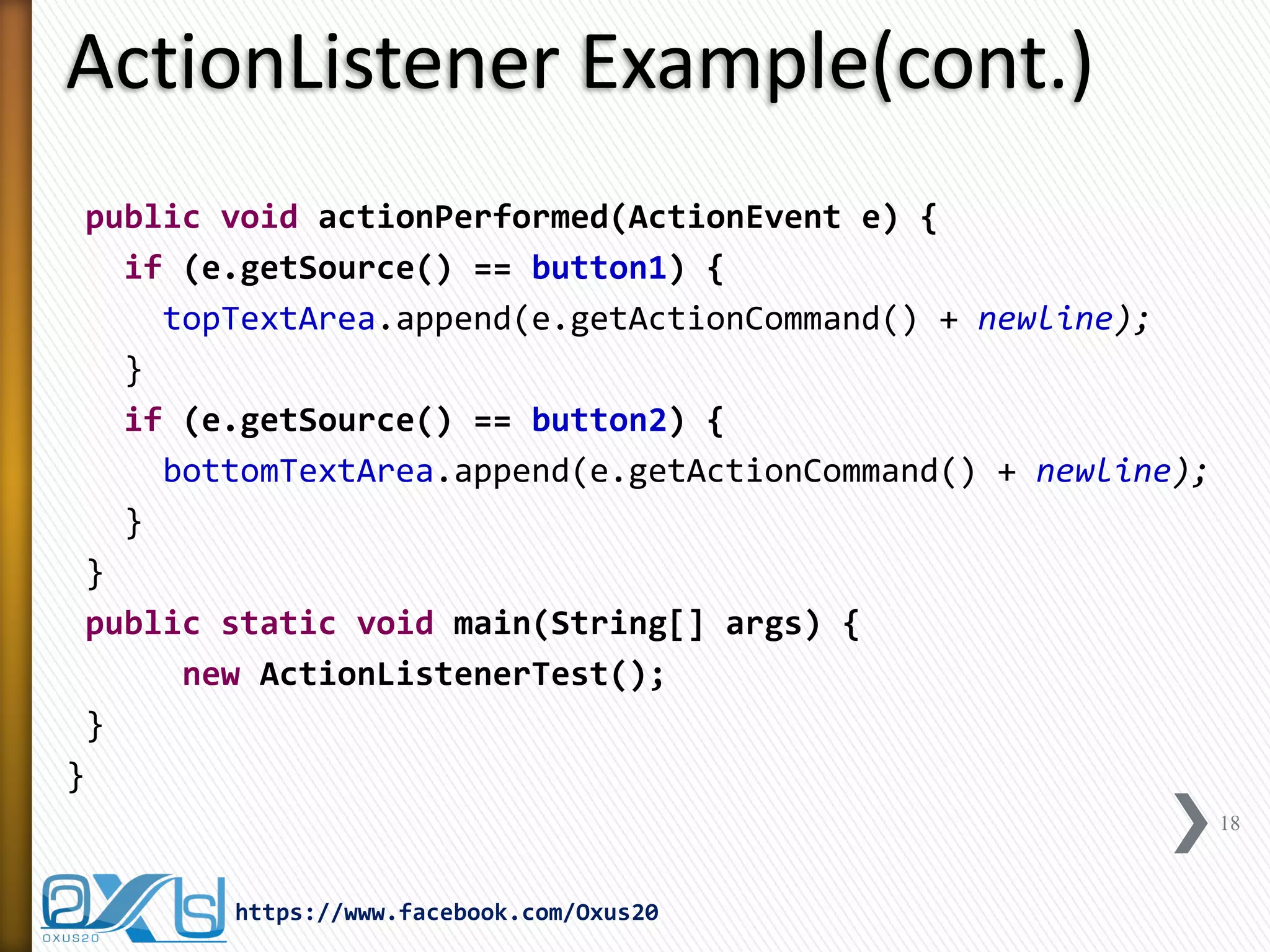 ActionListener Example(cont.)
public void actionPerformed(ActionEvent e) {
if (e.getSource() == button1) {
topTextArea.append(e.getActionCommand() + newline);
}
if (e.getSource() == button2) {
bottomTextArea.append(e.getActionCommand() + newline);
}
}
public static void main(String[] args) {
new ActionListenerTest();
}
}
18

https://www.facebook.com/Oxus20

 