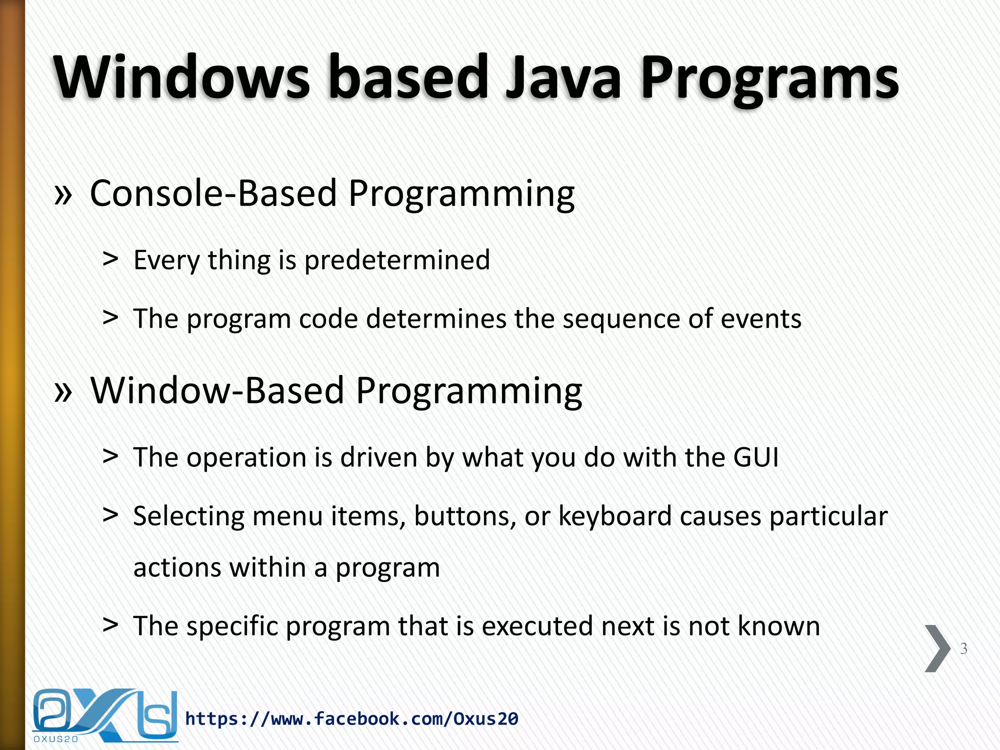 Windows based Java Programs
» Console-Based Programming
˃ Every thing is predetermined
˃ The program code determines the sequence of events

» Window-Based Programming
˃ The operation is driven by what you do with the GUI
˃ Selecting menu items, buttons, or keyboard causes particular
actions within a program
˃ The specific program that is executed next is not known
https://www.facebook.com/Oxus20

3

 