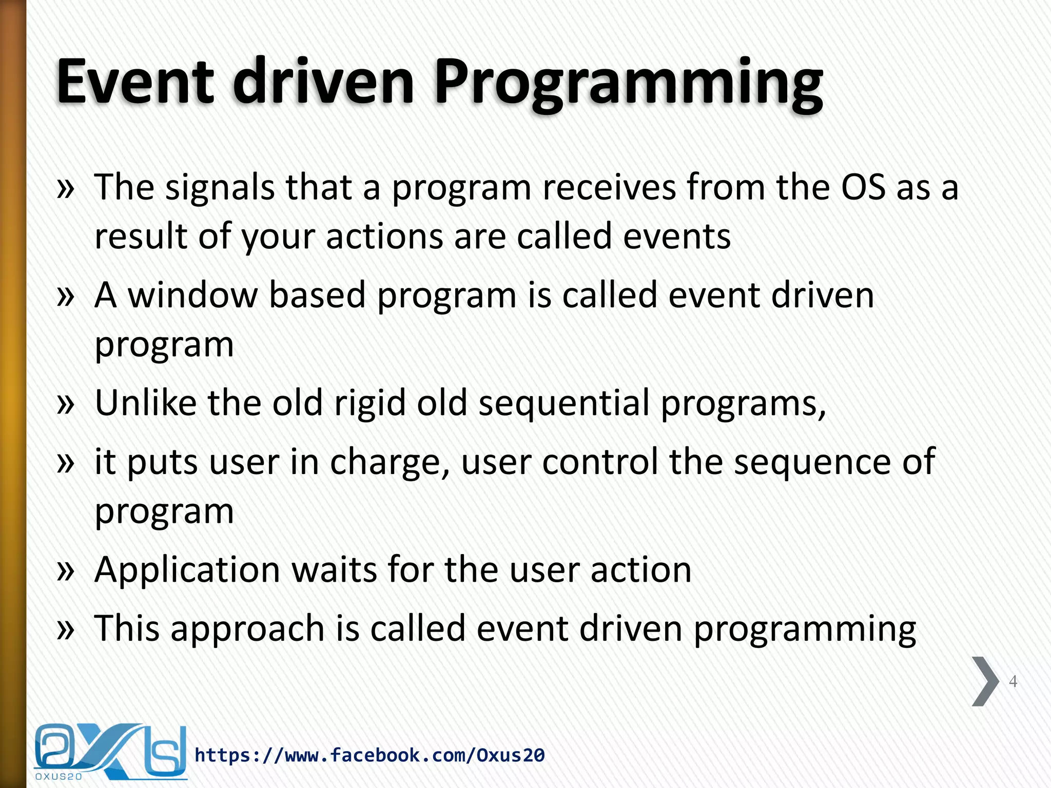 Event driven Programming
» The signals that a program receives from the OS as a
result of your actions are called events
» A window based program is called event driven
program
» Unlike the old rigid old sequential programs,
» it puts user in charge, user control the sequence of
program
» Application waits for the user action
» This approach is called event driven programming
4

https://www.facebook.com/Oxus20

 